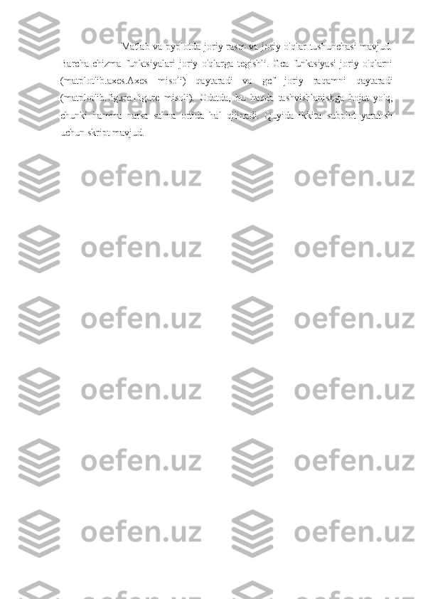                        Matlab va pyplotda joriy rasm  va joriy o'qlar tushunchasi  mavjud.
Barcha   chizma   funktsiyalari   joriy   o'qlarga   tegishli.   Gca   funktsiyasi   joriy   o'qlarni
(matplotlib.axes.Axes   misoli)   qaytaradi   va   gcf   joriy   raqamni   qaytaradi
(matplotlib.figure.Figure   misoli).   Odatda,   bu   haqda   tashvishlanishga   hojat   yo'q,
chunki   hamma   narsa   sahna   ortida   hal   qilinadi.   Quyida   ikkita   subplot   yaratish
uchun skript mavjud. 