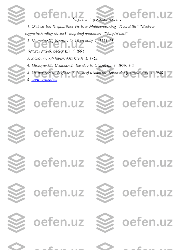 Foydalanilgan  adabiyotlar:
1. O’zbekiston Respublikasi Vazirlar Mahkamasining “Davlat tili” “Kadrlar 
tayyorlash milliy dasturi” haqidagi qonunlari. “Xalq ta’limi”.
2. Ne’matov H., Bozorov O. Til va nutq. T. 1993.  23
Hozirgi o’zbek adabiy tili. T. 1996
3. Azizov O. Tilshunoslikka kirish. T. 1963.
4. Mirzayev M., UsmonovS., Rasulov R. O’zbek tili. T. 1979. 1-2
5. Shodmonov E., Nafasov T. Hozirgi o’zbek tili. Laboratoriya mashqlari. T. 1986
6. www.ziyonet.uz    