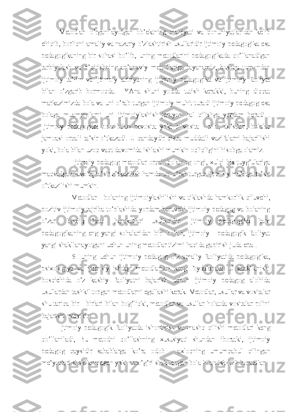 Metodlar   -o’rganilayotgan   ob’ektning   mohiyati   va   qonuniyatlaridan   kelib
chiqib, borliqni amaliy va nazariy o’zlashtirish usullaridir ijtimoiy pedagogika esa
pedagogikaning   bir   sohasi   bo’lib,   uning   metodlarini   pedagogikada   qo’llanadigan
tarbiyalash   va   o’qitishning   an’anaviy   metodlariga   tayanamiz,   boshqa   tomondan
ijtimoiy   ta’lim   va   ijtimoiy   tarbiyaning   ijtimoiy   pedagogika   va   ijtimoiy   faoliyat
bilan   o’zgarib   bormoqda.     YAna   shuni   yodda   tutish   kerakki,   buning   diqqat
markazimizda bola va uni o’rab turgan ijtimoiy muhit turadi ijtimoiy pedagog esa
bolaga   muammolarni   uni   ijtimoiylashish   jarayon   hal   qilishga   yordam   beradi   .
Ijtimoiy   pedagogika   bola   bilan   bevosita   yoki   bilvosita   -   oila,   do’stlari,   bolalar
jamoasi   orqali   ta’sir   o’tkazadi.   U   qandaydir   qisqa   muddatli   vazifalarni   bajarilishi
yoki, bola bilan uzoq vaqt davomida ishlashi mumkin oqliqligini hisobga olamiz.
                         Ijtimoiy pedagog metodlar  orqali bolaning ongi, xulqi his-tuyg’ulariga
maqsadga muvofiq ta’sir o’tkazilish hamda uni o’rab turgan ijtimoiy muhitga ta’sir
o’tkazilishi mumkin.
                        Metodlar   -   bolaning   ijtimoiylashilishi   va   tiklashda   hamkorlik   qiluvchi,
pozitiv ijtimoiy tajriba to’plashida yordam beruvchi ijtimoiy pedagog va bolaning
o’zaro   boqliq   hatti-   harakatlari   usullaridir.   Ijtimoiy   pedagogika   ham
pedagogikaning   eng   yangi   sohalaridan   biri   bo’lib,   ijtimoiy   -   pedagogik   faoliyat
yangi shakllanayotgani uchun uning metodlar tizimi haqida gapirish juda erta .
        SHuning   uchun   ijtimoiy   pedagog   o’z   amaliy   faoliyatida   pedagogika,
psixologiya   va   ijtimoiy   ishdagi   metodlardan   keng   foydalanadi.   U   shakllanishi
bosqichida   o’z   kasbiy   faoliyatni   bajarish   uchun   ijtimoiy   pedagog   alohida
usullardan tashkil topgan metodlarni egallashi kerak. Metodlar, usullar va vositalar
shu tariqa bir - birlari  bilan bog’liqki, metodlar va usullar holatda vositalar  rolini
bajarishi mumkin.
Ijtimoiy   pedagogik   faoliyatda   ishontirish   va   mashq   qilishi   metodlari   keng
qo’llaniladi,   Bu   metodni   qo’llashning   xususiyati   shundan   iboratki,   ijtimoiy
pedagog   qaysidir   sabablarga   ko’ra   odob   -   axloqning   umumqabul   qilingan
me’yorlari shakllanmagan yoki noto’g’ri shakllangan bola bilan ish olib boradilar. 