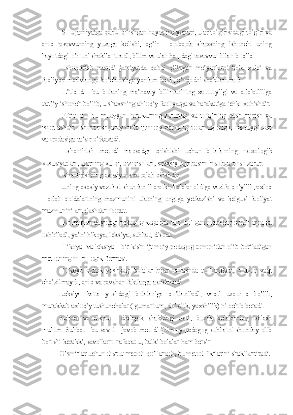  SHu jamiyatga qabul qilishgan hayot me’yorlari, ular to’g’risidagi to’g’ri va
aniq   tasavvurning   yuzaga   kelishi,   og’ir   -   oqibatda   shaxsning   ishonchi   uning
hayotdagi o’rnini shakllantiradi, bilim va ular haqidagi tasavvur bilan boqliq.
  Ishontirish   metodi   jamiyatda   qabul   qilingan   me’yorlarni   bola   xulqi   va
faoliyoti motivlariga ko’chirishga yordam berib, e’tiqodni shakllantiradi.
  E’tiqod   -   bu   bolaning   ma’naviy   bilimlarining   xaqiqiyligi   va   adolatliliga
qat’iy ishonch bo’lib, u shaxsning ahloqiy faoliyatga va harakatiga ichki xohishdir.
  E’tiqod   -   bu   muayyan   harakatning   zarurligi   va   to’g’riligi   tushuntirish   va
isbotlashdir. Ishontirish jarayonida ijtimoiy pedagog bolaning ongli, his-tuyg’ulari
va irodasiga ta’sir o’tkazadi.
  Ishontirish   metodi   maqsadga   erishishi   uchun   bolalarning   psixologik
xususiyatlari, ularning xulqi, qiziqishlari, shaxsiy tajribasini hisobga olish zarur.
  Ishontirishning asosiy qismi talab qilishdir.
 Uning asosiy vazifasi shundan iboratki, bolalar oldiga vazifa qo’yilib, axloq
-   odob   qoidalarining   mazmunini   ularning   ongiga   yetkazishi   va   kelgusi   faoliyat
mazmunini aniqlashdan iborat.
  Ishontirish quyidagi pedagogikaga ma’lum bo’lgan metodlar orqali amalga
oshiriladi, ya’ni hikoya, leksiya, suhbat, disput.
  Hikoya   va leksiya - bir kishi ijtimoiy pedagog tomonidan olib boriladigan
metodning monologik formasi.
  Hikoya   kichik   yoshdagi   bolalar   bilan   ishlashda   qo’llaniladi,   u   uzoq   vaqt
cho’zilmaydi, aniq va ravshan faktlarga asoslanadi.
Leksiya   katta   yoshdagi   bolalariga   qo’llaniladi,   vaqti   uzoqroq   bo’lib,
murakkab axloqiy tushunchalar ( gumanium, do’stlik, yaxshilik) ni ochib beradi.
Suhbat   va   disput   -   dialogik   shakldagi   usul,   bunda   bolalarning   ishlash
muhim. Suhbat - bu savol - javob metodi ijtimoiy pedagog suhbatni shunday olib
borishi kerakki, savollarni nafaqat u, balki bolalar ham bersin.
O’smirlar uchun disput metodi qo’llanadi, bu metod fikrlarini shakllantiradi. 