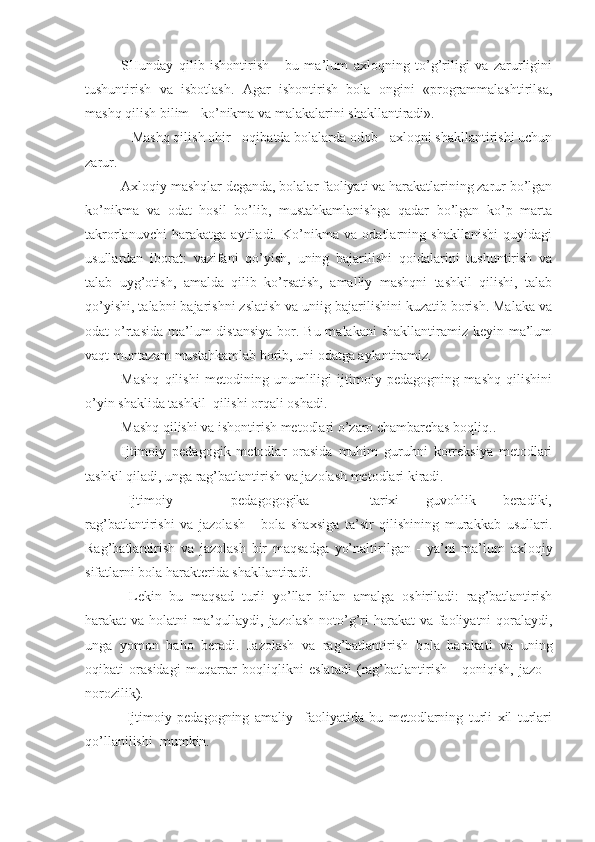 SHunday   qilib   ishontirish   -   bu   ma’lum   axloqning   to’g’riligi   va   zarurligini
tushuntirish   va   isbotlash.   Agar   ishontirish   bola   ongini   «programmalashtirilsa,
mashq qilish bilim - ko’nikma va malakalarini shakllantiradi».
             Mashq qilish ohir - oqibatda bolalarda odob - axloqni shakllantirishi uchun
zarur.
Axloqiy mashqlar deganda, bolalar faoliyati va harakatlarining zarur bo’lgan
ko’nikma   va   odat   hosil   bo’lib,   mustahkamlanishga   qadar   bo’lgan   ko’p   marta
takrorlanuvchi   harakatga   aytiladi.   Ko’nikma   va   odatlarning   shakllanishi   quyidagi
usullardan   iborat:   vazifani   qo’yish,   uning   bajarilishi   qoidalarini   tushuntirish   va
talab   uyg’otish,   amalda   qilib   ko’rsatish,   amalliy   mashqni   tashkil   qilishi,   talab
qo’yishi, talabni bajarishni zslatish va uniig bajarilishini kuzatib borish. Malaka va
odat  o’rtasida  ma’lum  distansiya  bor. Bu malakani  shakllantiramiz keyin ma’lum
vaqt muntazam mustahkamlab borib, uni odatga aylantiramiz.
Mashq   qilishi   metodining   unumliligi   ijtimoiy   pedagogning   mashq   qilishini
o’yin shaklida tashkil  qilishi orqali oshadi.
Mashq qilishi va ishontirish metodlari o’zaro chambarchas boqliq..
Ijtimoiy   pedagogik   metodlar   orasida   muhim   guruhni   korreksiya   metodlari
tashkil qiladi, unga rag’batlantirish va jazolash metodlari kiradi.
  Ijtimoiy         -         pedagogogika                   tarixi         guvohlik         beradiki,
rag’batlantirishi   va   jazolash   -   bola   shaxsiga   ta’sir   qilishining   murakkab   usullari.
Rag’batlantirish   va   jazolash   bir   maqsadga   yo’naltirilgan   -   ya’ni   ma’lum   axloqiy
sifatlarni bola harakterida shakllantiradi.
  Lekin   bu   maqsad   turli   yo’llar   bilan   amalga   oshiriladi:   rag’batlantirish
harakat va holatni ma’qullaydi, jazolash  noto’g’ri harakat va faoliyatni qoralaydi,
unga   yomon   baho   beradi.   Jazolash   va   rag’batlantirish   bola   harakati   va   uning
oqibati   orasidagi   muqarrar   boqliqlikni   eslatadi   (rag’batlantirish   -   qoniqish,   jazo   -
norozilik).
  Ijtimoiy   pedagogning   amaliy     faoliyatida   bu   metodlarning   turli   xil   turlari
qo’llanilishi  mumkin. 