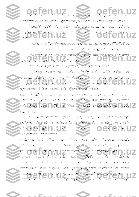   Modomiki,     bolalarda   adashish   va   hato   qilish   xos   ekan,   qayta   ishontirish,
ogohlantirish, qiziqishlarini o’zgartirish va jazolash metodlarni qo’llash mumkin.
 Qayta ishontirish bola ongidan noto’g’ri tasavvurlar, hato hayotiy rejalarni,
aqliy tasavvurlar va qarashlar orqali surib chiqarish.  Bu ishontirish metodining bir
turidir .
 Ogohlantirish ijtimoiy pedagog va pedagog faoliyatiga keng qo’llaniladi va
u bola noto’g’ri  harakatni oldini oladi va noto’g’ri faoliyatga yo’l qo’ymaydi.
  YUqorida   ko’rib   chiqilgan   metodlar   ijtimoiy   pedagogikada   alohda   emas
balki bir   - biri bilan bog’iq holda qo’llaniladi.
  Ijtimoilashuv jarayonida bola jamiyat, ijtimoiy munosabatlar.
  Ijtimoiy   maqom   va   o’rinlar,   ijtimoiy   o’zini   tutish   me’yor   va
kiradilar.Haqida ko’pgina bilimlarni o’zlashtiradi. U shuningdek integratsiyasn va
jamiyatta   kirishiga   yordam   beraligan   turli   xil   malaka   va   ko’nikmalarni   egallaydi.
Agar normal   bolada   normal  bola   (jismonan   va   psixik
sog’lom)  tug’ilsa,  unda uning jismoniy, psixik va  ijtimoiy shakllanishi   ma’lum
qonunlariga       ko’ra       sodir       bo’ladi.         Bola       avval   jismoniy       maqomni
o’zlashtiradi,       unda       yo’lini       topishga       o’rganildi:   emaklash,   o’tirish,     yurish,
yugirish va h.
Bola  yaqin  kishilarini   ajratadi   otani,   onani,   aka-ukalarini  o’z ismiga
egaligiga     o’rganadi,     o’nta   javob   berishni   boshlaydi.       Bolada   ijtimoiy   xush
ko’rishlar, his tuyg’ular, ijtimoiy tajriba shakllanadi. Bola   ijtimoiy   rivojlanishda
nuh xazinasidagi bor narsa til
yordamida       bola       diliga       o’tadi.       Tilda         xalq       tarixi,         harakteri,     odatlari,
an’nalari  saqlanib  qoladi. Tilni  o’zlashtirib, bola xalq madaniyati, ijtimoiy tajriba
va     ijtimoiy           an’analarni         ham   o’zlashtiradi.   Eng   muhim   bo’lgan         bola
ijtimoiy         rivojlanishi   o’yinlarda         sodir         bo’ladi.         O’yinlar         yordamida
bolalar    turli    xil ijtimoiy rollar  bilan tanishadi. Agar bolalar jismoniy  va psixik
kamchiliklar   bilan   tug’ilsa,   unla   ijtimoiy   tajribani   o’zlashtirilishi   ancha
murakkabdir.   Agar       bunday       bola   oddiy   oilada   tug’ilsa   bu     haqida   bolaning
ijtimoiy   tiklanishi   ko’p   holda   bunga     tayyor     bo’lmagan   ota-onalar       zimmasiga 