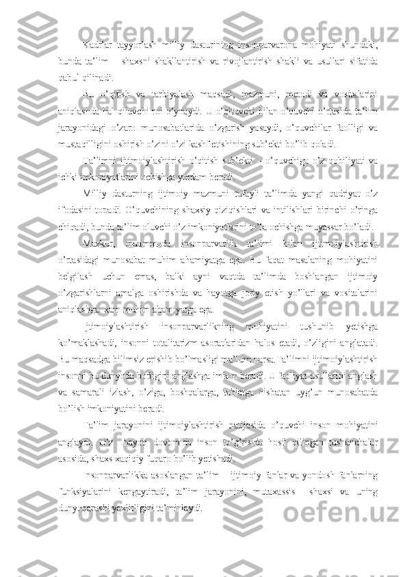 Kadrlar   tayyorlash   milliy   dasturining   insonparvarona   mohiyati   shundaki,
bunda   ta’lim   –   shaxsni   shakllantirish   va   rivojlantirish   shakli   va   usullari   sifatida
qabul qilinadi.
Bu   o’qitish   va   tarbiyalash   maqsadi,   mazmuni,   metodi   va   vositalarini
aniqlashda hal qiluvchi rol  o’ynaydi. U o’qituvchi  bilan o’quvchi  o’rtasida ta’lim
jarayonidagi   o’zaro   munosabatlarida   o’zgarish   yasaydi,   o’quvchilar   faolligi   va
mustaqilligini oshirish o’zini o’zi kashf etishining sub’ekti bo’lib qoladi.
Ta’limni   ijtimoiylashtirish   o’qitish   sub’ekti   –   o’quvchiga   o’z   qobiliyati   va
ichki imkoniyatlarini ochishga yordam beradi.
Milliy   dasturning   ijtimoiy   mazmuni   tufayli   ta’limda   yangi   qadriyat   o’z
ifodasini   topadi.   O’quvchining   shaxsiy   qiziqishlari   va   intilishlari   birinchi   o’ringa
chiqadi, bunda ta’lim oluvchi o’z imkoniyatlarini to’la ochishga muyassar bo’ladi.
Mazkur,   muammoda   insonparvarlik   ta’limi   bilan   ijtimoiylashtirish
o’rtasidagi   munosabat   muhim   ahamiyatga   ega.   Bu   faqat   masalaning   mohiyatini
belgilash   uchun   emas,   balki   ayni   vaqtda   ta’limda   boshlangan   ijtimoiy
o’zgarishlarni   amalga   oshirishda   va   hayotga   joriy   etish   yo’llari   va   vositalarini
aniqlashga  xam muhim ahamiyatga ega.
Ijtimoiylashtirish   insonparvarlikning   mohiyatini   tushunib   yetishga
ko’maklashadi,   insonni   totalitarizm   asoratlaridan   halos   etadi,   o’zligini   anglatadi.
Bu maqsadga bilimsiz erishib bo’lmasligi ma’lum narsa.Ta’limni ijtimoiylashtirish
insonni bu dunyoda borligini anglashga imkon beradi. U faoliyat usullarini anglash
va   samarali   izlash,   o’ziga,   boshqalarga,   tabiatga   nisbatan   uyg’un   munosabatda
bo’lish imkoniyatini beradi.
Ta’lim   jarayonini   ijtimoiylashtirish   natijasida   o’quvchi   inson   mohiyatini
anglaydi.   O’z     hayoti   dovomida   inson   to’g’risida   hosil   qilingan   tushunchalar
asosida, shaxs xaqiqiy fuqaro bo’lib yetishadi.
Insonparvarlikka  asoslangan   ta’lim   – ijtimoiy fanlar  va  yondosh  fanlarning
funksiyalarini   kengaytiradi,   ta’lim   jarayonini,   mutaxassis     shaxsi   va   uning
dunyoqarashi yaxlitligini ta’minlaydi. 