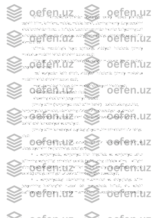 Ta’limni   insonparvarlashtirishdan   kuzlangan   asosiy   maqsad   yoshlarga
tegishli  bilim,  ko’nikma,  malaka,   malaka  berish,  ularning  insoniy  dunyoqarashini
shakllantirishdan iborat. U bo’lajak fuqarolar tomonidan insonlar faoliyatining turli
sohalarida insonparvarlik g’oyasi va qadriyatlarini amalga oshirishning asosi bo’lib
xizmat qiladi.
Ta’limda   metodologik   hayot   tajribasiga   ziddiyatli   holatlarda   ijtimoiy
moslashuv modelini ishlab chiqishni taqozo etadi:
- ijtimoiy – shaxsiy hayot tajribasiga asoslangan muntazam davom etadigan
jarayon hisoblanadi; 
-   real   vaziyatdan   kelib   chiqib,   ziddiyatli   holatlarida   ijtimoiy   moslashuv
modelini ishlab chiqishni taqozo etadi;
- mavjud amaldagi holatga doim moslashish jarayoni hisoblanadi;
- shaxslararo aloqalarni qamrab oladi;
- shaxsning shakllanish jarayonini yo’naltiradi.
Ijtimoiy ta’lim (hamjamiyat orqali ta’lim berish) – tashabbuskor guruhlar, 
hamjamiyatlar, jamoalar, odamlarning o’zini o’zi boshqaradigan uyushmalari 
hayoti va ixtiyoriy faoliyatining bir qismi sifatida muntazam, uzluksiz ta’limni 
tashkil etish konstepsiyasi va amaliyoti.
Ijtimoiy ta’lim konsepsiyasi quyidagi g’oyat muhim prinsiplarini o’z  ichiga 
oladi:
 u   ayrim   odamlarda   ham,   guruxda   ham   o’z     kuchlariga   ishonishni   va
ularga tayanishni rivojlantirishga qaratilgan;
 u   xamjamiyatda,   xamjamiyat   bilan   birgalikda   va   xamjamiyat   uchun
ta’limning   variantliligi   prinsiplari   asosida   (ya’ni   uning   ob’ektiv   xilma   –   xilligini
e’tirof   etish   va   ushbu   xilma   –   xillikni   ta’lim   amaliyotida   ruyobga   chiqarish
asosida) amalga oshirilgan uzluksiz ta’limni qo’llab – quvvatlaydi;
 u   xamjamiyatdagi   odamlarning   muammolari   va   ehtiyojlariga   ta’lim
jarayonining   boshlang’ich   nuqtasi   deb   munosabatda   bo’ladi,   shu   sababli
tug’ilayotgan   ijtimoiy   –   iqtisodiy   muammolarni   mustaqil   hal   qilish   maqsadida 