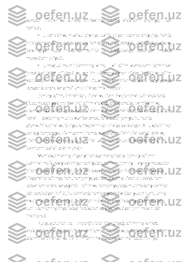 samarali   o’qitish   va   konkret   professional   trening   shakllarini   ahamiyatli   deb
beriladi;
 u ochiqdir va mushkul ahvolga tushib qolgan odamlar ehtiyojiga hamda
bolalarning muammolariga ayniqsa hamdardlik bilan qaraydi, ularni pedagogika va
psixologiya   nuqtai   nazaridan   qo’llab   –   quvvatlashga   qaratilgan   maxsus
maqsadlarni qo’yadi;
 u   mavjud   maorif   tizimining   xilma   –   xil   ta’lim   xizmatlarini   ta’minlash
borasidagi   ishini   to’ldiradi   va   xar   bir   odamning   aynan   o’ziga   kerakli   va   ta’lim
standartlari   hamda   tasdiqlangan   o’quv   rejalari   bilan   belgilab   qo’yilganiga
qaraganda ancha keng ma’lumot olishga imkon beradi.
Ijtimoiy ta’lim, birinchidan, o’qish va o’zini rivojlantirish turli shakllarda 
(faqat maktab yoki professional ta’lim shaklida emas) amalga oshirilishni va 
odamlar butun umr buyi mustaqil o’qishni davom ettirishlarini, ikkinchidan, ta’lim 
berish – davlatning mutloq vazifasi emas, balki butun jamiyat bu haqida 
g’amxo’rlik qilish va faoliyat ko’rsatishini tan olishga asoslangan. SHu sababli har 
qanday hamjamiyat o’z muammo hamda vazifalarini o’zini o’zi tashkil etish va 
o’zini o’zi boshqarish asosida hal qilish uchun turli (muqobil va variantli) ta’lim 
tizimlarini tashkil etish mumkin.
Mamlakatimizning o’tgan yillaridagi mentalitetida ijtimoiy ta’limni 
tushinish mafkuraviylashtirilgan tarbiyadan, ta’limni ijtimoiy – siyosiy maqsadlar 
bilan chegaralab qo’yilgan tizim deb tasavvur qilishdan iborat edi. Jamiyatdagi 
o’zgarishlar ta’limga ham, hamjamiyatga ham, ularning o’zaro aloqasiga ham 
qarashlarni ancha kengaytirdi. Ta’lim va hamjamiyatlarga multimadaniy tizimlar 
deb qaraladigan bo’ldi, bu tizimlarda hamjamiyat individdan yuqori turib, uning 
rivojlanishini belgilamaydi, balki turli individlar birgalikda hayot kechiradigan, 
turli odamlarning birgalikdagi harakatlari amalga oshadigan jonli makon deb 
hisoblanadi.
Bunga guruhlar: ota – onalar (bolalar bilan birga); ta’limning konkret 
shakllaridan manfaatdor bo’lgan ishbilarmon odamlar va tadbirkorlar; o’z ta’limini
takomillashtirishdan va o’z  bilimlarini rivojlantirishdan manfaatdor bo’lgan  