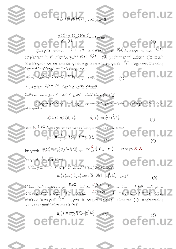 uA(t,x)=ψ(t)θ(x),  	t>0 ,  	x∈ℜ .	
ψ'(t)+ψ(t)	
ψσ+1(t)	
=	(θσθ')'	
θ	=−	λ=const	.
       (2)
Qulaylik   uchun    	
λ=−1/σ   kiritamiz.Unda  	θ(x) funksiya   uchun  	θs(x)
tenglamani   hosil   qilamiz,   ya’ni  	
θ(x) =	θs(x) .  	ψ(t)   yechim   amplitudasini   (2)   orqali
hisoblaymiz   va   avtomodel   yechimga   kelamiz.Bu   yerda  	
C0− o‘zgarmas.Ularning
har biri boshlang‘ich funksiyaga ega:	
u0(x)=uA(0,x)=(1/σ+C0)−1/σθS(x)
,    	x∈ℜ       (4)
Bu yerdan 	
C0>−	1/σ  ekanligi kelib chiqadi.
3.Avtomodel yechimlarining asimptotik turg’unligi
O‘zgaruvchilarga   bo‘lingan   avtomodel   yechimlarini   quyidagi   ko‘rinishda
qidiramiz:	
uA
¿(t,x)=ψ¿(t)θ¿(x),
            	θ¿(x)=exp	{−|x|2/4}.                             (3)
dan       	
ψ¿(t)>0 funksiya uchun ushbu tenglamani hosil qilamiz:	
ψ¿'(t)=−	N
2	ψ¿(t)+ψ¿(t)ln	ψ¿(t),
        	t>0, (4)
bu yerda  	
ψ¿(t)=exp	{B0et+N	/2}  va 	u	A
¿	(	t	,	x	)	=	exp	¿	¿
bu yerda 	
B0− ozod had.
Ushbu yechim boshlang‘ich tebranishga javob beradi:	
u0(x)=uA
¿(0,x)=exp	{B+N	/2−|x|2/4},
 	x∈RN                       (5)
(4)dan   ko‘rinadiki,   agar  	
B0>0,   bo‘lsa  	uA
¿(t,x)    	RN   muhitda        	t→	∞     bo‘lganda
cheksiz   ortadi,   agar  	
B0<0   bo‘lsa,    	uA
¿(t,x)→0  	RN   muhitda  	t→	∞   bo‘lganda
cheksiz   kamayadi.	
B0=0   qiymatda   vaqtga   bog'liq   bo'lmagan   (1)   tenglamaning
statsionar yechimiga mos keladi.	
us(x)=	exp	{N	/2−|x|2/4},
  	x∈ℜN .                             (6) 