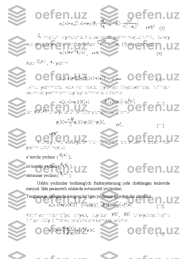 u0(x)=uA(0,x)=exp	{B0−	N
2a0
ln	(1−a0)−	|x|2	
4(1−a0)},    	
x∈ℜN    (7)     	
C0
  ning   turli   qiymatlarida   3   ta   avtomodel   yechim   mavjud   bo‘lib,     fazoviy
vaqt evolyutsiyasi bilan farqlanadi.Agar 	
C0=0  bo‘lsa,  (3)-statsionar yechim:	
uS(x)=σ1/2θS(x)
,   	x∈ℜ .   (8)
Agar 	
C0>0 ,  	uA  yechim:	
uA(t,x)=C01/σe−tθS(x)+ο(e−t)
,    	t→	∞      (9)
Ushbu   yechimlarda   statsionar   pastda   joylashgan.O‘zgaruvchilarga   bo‘lingan
avtomodel yechimlarini quyidagi ko‘rinishda qidiramiz:	
uA
¿(t,x)=ψ¿(t)θ¿(x),
            	θ¿(x)=exp	{−|x|2/4}.                    (10)
dan       	
ψ¿(t)>0 funksiya uchun ushbu tenglamani hosil qilamiz:	
ψ¿'(t)=−	N
2	ψ¿(t)+ψ¿(t)ln	ψ¿(t),
        	t>0, (11)	
x∈ℜN
.                            
Shunday qilib,   xususiyatlari bilan bir-biridan   farq qiluvchi 3 ta avtomodel
yechim turlari mavjud:
o‘suvchi yechim  (	
B0>0 );
so‘nuvchi yechim (	
B0<0 );
statsionar yechim (	
B0=0 ).
Ushbu   yechimlar   boshlang'ich   funksiyalarning   juda   cheklangan   tanlovida
mavjud.  Ikki parametrli oilalarda avtomodel yechimlari.
Tenglamaga qaraganda kengroq bo‘lgan yechimni quyidagicha izlaymiz:	
uA(t,x)=ψ(t)θ¿(ξ)
,  	ξ=|x|/ϕ(t) ,   	θ¿(ξ)=exp	{−ξ2/4} .             (12)
Keltirilgan   ifodani   (1)ga     qo‘ysak,     quyidagi    	
ψ(t) ,    	ϕ(t)   funksiyalarga   bog‘liq
bo‘lgan oddiy diffirensial tenglamalar sistemasiga kelamiz:	
ψ'(t)=−	N
2	
ψ(t)	
ϕ2(t)+ψ(t)ln	ψ(t),
                                            (13) 