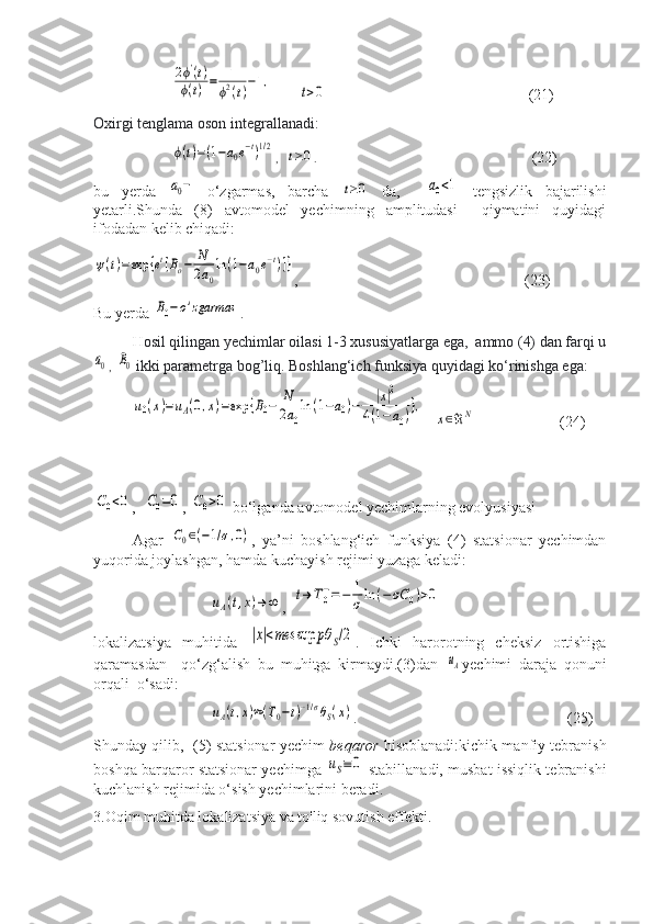 2ϕ'(t)	
ϕ(t)=	1
ϕ2(t)−1,       	
t>0                                                  (21)
Oxirgi tenglama oson integrallanadi:	
ϕ(t)=(1−a0e−t)1/2
,   	t≥0 .                                                (22)
bu   yerda  	
a0−   o‘zgarmas,   barcha  	t≥0   da,    	a0<1   tengsizlik   bajarilishi
yetarli.Shunda   (8)   avtomodel   yechimning   amplitudasi     qiymatini   quyidagi
ifodadan kelib chiqadi:	
ψ(t)=exp	{et[Bo−	N
2a0
ln(1−a0e−t)]}
,                                 (23)
Bu yerda 	
B0−o'zgarmas .
H osil qilingan yechimlar oilasi 1-3 xususiyatlarga ega,  ammo (4) dan farqi u	
a0
,  	B0   ikki parametrga bog’liq. Boshlang‘ich funksiya quyidagi ko‘rinishga ega:
u0(x)=uA(0,x)=exp	{B0−	N
2a0
ln	(1−a0)−	|x|2	
4(1−a0)},
    	
x∈ℜN          (24)	
C0<0
,  	C0=0 , 	C0>0  bo‘lganda avtomodel yechimlarning evolyusiyasi 
Agar  	
C0∈(−1/σ,0) ,   ya’ni   boshlang‘ich   funksiya   (4)   statsionar   yechimdan
yuqorida joylashgan, hamda kuchayish rejimi yuzaga keladi:	
uA(t,x)→	∞
,  	t→	T0−=−	1
σ	ln	(−	σC	0)>0
lokalizatsiya   muhitida  	
|x|<mes	sup	pθ	S/2 .   Ichki   harorotning   cheksiz   ortishiga
qaramasdan     qo‘zg‘alish   bu   muhitga   kirmaydi.(3)dan  	
uA yechimi   daraja   qonuni
orqali  o‘sadi:	
uA(t,x)≈(T0−t)−1/σθS(x)
.       (25)
Shunday qilib,   (5) statsionar yechim   beqaror   hisoblanadi:kichik manfiy tebranish
boshqa barqaror statsionar yechimga  	
uS≡0  stabillanadi, musbat issiqlik tebranishi
kuchlanish rejimida o‘sish yechimlarini beradi.
3.Oqim muhitda lokalizatsiya va to'liq sovutish effekti. 