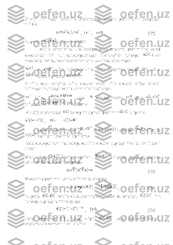 Chiziqli   bo‘lmagan   parabolik   tenglamaning   kengroq   yechimlarini   qaraydigan
bo‘lsak:ut=(uσux)x−	uv
,  	t>0 ,   	x∈ℜ ,    (26)
Bu yerda 	
σ>0,v>0 - o‘zgarmaslardir.
1.Issiqlik   tebranishida   lokalizatsiya.Ushbu   tenglama   yechimining   asosiy
xossalaridan   biri   bu-lokalizatsiyadir:agar   boshlang‘ich   funksiya  	
u0(x) Koshi
masalasida berilsa, issiqlik tebranishi aniq uzunlikka tarqalmaydi.	
u0(x)−
  va  	v<σ+1 -finit   funksiyalar.Unda    	L>0   o‘zgarmas,   istalgan  	t>0   uchun	
|x|>L
  barcha qiymatida 	u(t,x)=0 .
2.To‘liq   vaqt   oralig‘ida   to‘liq   sovutish   sharti.To‘liq   sovutish   effekti   chiziqli
bo‘lmagan muhitdagi issiqlik oqimi bilan bog‘langan.	
v>1
  bo‘lsa,    	sup	u0=	M	<∞ .   Unda    	ℜ   sohadagi   barcha  	t≥T uchun  	u(t,x)=0
bo‘lganda 	
T0≤T¿=M	1−v/(1−v)  topamiz.
Isbot.(1) tenglamadagi 	
u(t) fazoviy bir qiymatli yechimni 	u(t,x)  qo‘yamiz:	
u'(t)=−vv(t)
,    	t>0;      	v(0)=	M .
Taqqoslash  teoremasidan    	
ℜ+×ℜN da  	u(t,x)≤v(t) bu yerdan   	t=T¿ bo‘lganda	
v(t)=0
 ekanligini tekshirish qiyin emas.
Ikkita xususiyat ham lokalizatsiya va to‘liq sovutish quyidagi misolda o‘z ifodasini
topgan.
Misol   uchun:  	
σ∈(0,1	) berilgan   bo‘lsin.  	ℜ+×ℜN   bo‘lganda   quyidagi   tenglama
uchun Koshi masalasini qaraymiz	
ut=	∇⋅(uσ∇	u)−	u1
                      (27)
Masalaning yechimini ushbu ko‘rinishda izlaymiz.	
uA(t,x)=ψ(t)θ(ξ)
,     	ξ=|x|/ϕ(t) ,         (28)
Bu   yerda  	
ψ(t),ϕ(t) -issiqlik   strukturasining   amplitudasi   va   kengligi,    	θ(ξ)≥0 -finit
funksiya quyidagi ko‘rinishga ega.	
θ(ξ)=[(1−	ξ2)+]1/σ
,   	ξ∈ℜ . (29)
Oxirgi   tenglamani   (4)   ifodaga   qo‘yib  	
ψ(t),ϕ(t)   uchun   oddiy   differensial
tenglamalar sistemasini hosil qilamiz: 