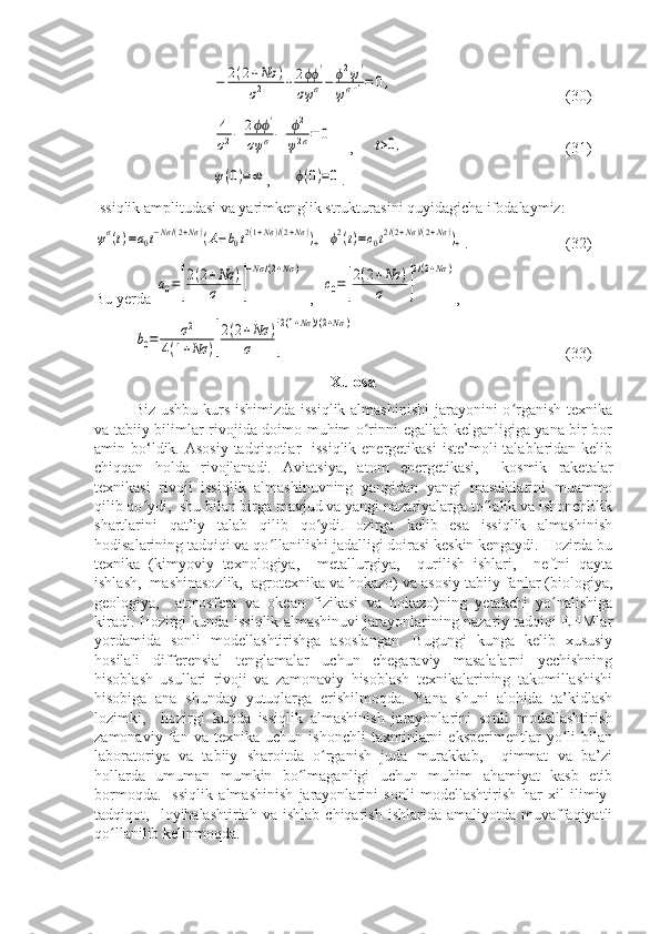 −	2(2+Nσ	)	
σ2	+	2ϕϕ	'	
σψ	σ−	ϕ2ψ'	
ψσ+1=	0,(30)	
4
σ2−	2ϕϕ	'	
σψ	σ−	ϕ2	
ψ2σ=	0
    ,     	t>0,        (31)	
ψ(0)=∞
,      	ϕ(0)=0 .
Issiqlik amplitudasi va yarimkenglik strukturasini quyidagicha ifodalaymiz:	
ψσ(t)=a0t−Nσ/(2+Nσ	)(A−b0t2(1+Nσ)/(2+Nσ))+
 	ϕ2(t)=c0t2/(2+Nσ)/(2+Nσ))+ .    (32)
Bu yerda 	
a0=[
2(2+Nσ	)	
σ	]
−Nσ	/(2+Nσ	)   ,  	
c0=[
2(2+Nσ	)	
σ	]
2/(2+Nσ	) , 	
b0=	σ2	
4(1+Nσ	)[
2(2+Nσ	)	
σ	]
2(1+Nσ	)/(2+Nσ	)
(33)
Xulosa
Biz ushbu kurs ishimizda issiqlik  almashinishi  jarayonini o rganish texnika	
ʻ
va tabiiy bilimlar rivojida doimo muhim o rinni egallab kelganligiga yana bir bor	
ʻ
amin bo‘ldik. Asosiy  tadqiqotlar    issiqlik energetikasi  iste’moli  talablaridan kelib
chiqqan   holda   rivojlanadi.   Aviatsiya,   atom   energetikasi,     kosmik   raketalar
texnikasi   rivoji   issiqlik   almashinuvning   yangidan   yangi   masalalarini   muammo
qilib qo ydi,  shu bilan birga mavjud va yangi nazariyalarga to lalik va ishonchlilik	
ʻ ʻ
shartlarini   qat’iy   talab   qilib   qo ydi.Hozirga   kelib   esa   issiqlik   almashinish	
ʻ
hodisalarining tadqiqi va qo llanilishi jadalligi doirasi keskin kengaydi. Hozirda bu	
ʻ
texnika   (kimyoviy   texnologiya,     metallurgiya,     qurilish   ishlari,     neftni   qayta
ishlash,  mashinasozlik,  agrotexnika va hokazo) va asosiy tabiiy fanlar (biologiya,
geologiya,     atmosfera   va   okean   fizikasi   va   hokazo)ning   yetakchi   yo nalishiga	
ʻ
kiradi. Hozirgi kunda issiqlik almashinuvi jarayonlarining nazariy tadqiqi EHMlar
yordamida   sonli   modellashtirishga   asoslangan.   Bugungi   kunga   kelib   xususiy
hosilali   differensial   tenglamalar   uchun   chegaraviy   masalalarni   yechishning
hisoblash   usullari   rivoji   va   zamonaviy   hisoblash   texnikalarining   takomillashishi
hisobiga   ana   shunday   yutuqlarga   erishilmoqda.   Yana   shuni   alohida   ta’kidlash
lozimki,     hozirgi   kunda   issiqlik   almashinish   jarayonlarini   sonli   modellashtirish
zamonaviy   fan   va   texnika   uchun   ishonchli   taxminlarni   eksperimentlar   yo li   bilan
ʻ
laboratoriya   va   tabiiy   sharoitda   o rganish   juda   murakkab,     qimmat   va   ba’zi	
ʻ
hollarda   umuman   mumkin   bo lmaganligi   uchun   muhim   ahamiyat   kasb   etib	
ʻ
bormoqda.   Issiqlik   almashinish   jarayonlarini   sonli   modellashtirish   har   xil   ilimiy-
tadqiqot,    loyihalashtiriah  va   ishlab   chiqarish   ishlarida  amaliyotda   muvaffaqiyatli
qo llanilib kelinmoqda. 	
ʻ 