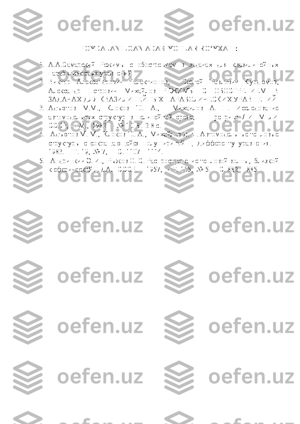 FOYDALANILGAN ADABIYOTLAR RO‘YXATI:
1. А.А.Самарский   Режимы   с   обострением   в   задачах   для   квазилинейных
параболическых уравнений
2. Виктор   Александрович   Галактионов,     Сергей   Павлович   Курдюмов,
Александр   Петрович   Михайлов   РЕЖИМЫ   С   ОБОСТРЕНИЕМ   В
ЗАДАЧАХ ДЛЯ КВАЗИЛИНЕЙНЫХ ПАРАБОЛИЧЕСКИХ УРАВНЕНИЙ
3. Адъютов   М.М.,   Клоков   10.   А.,     Михаилов   А.   П.   Исследование
автомодельных   структур   в   нелинейной   среде,   —   Препринт   /   ИПМ   ЛИ
СССР, — М.,  1982 — № 1 0 8 .-2 8 с.
4.  Адъютов М. М.,  Клоков 10. А.,  Михайлов Л. П. Автомодельные тепловые
структуры   с   сокращающейся   полушириной   Ц   Дифференту   уравнения.—
1983.— Т. 19,  № 7, — С. 1107—1114.  
5.  Андринкии Э. И.,  Рыжов О. С. Распространение тепловой волны,  близкой
к сферической Ц ДАН СССР.— 1957, — Т. 115,  № 5.— С. 882— 885. 
