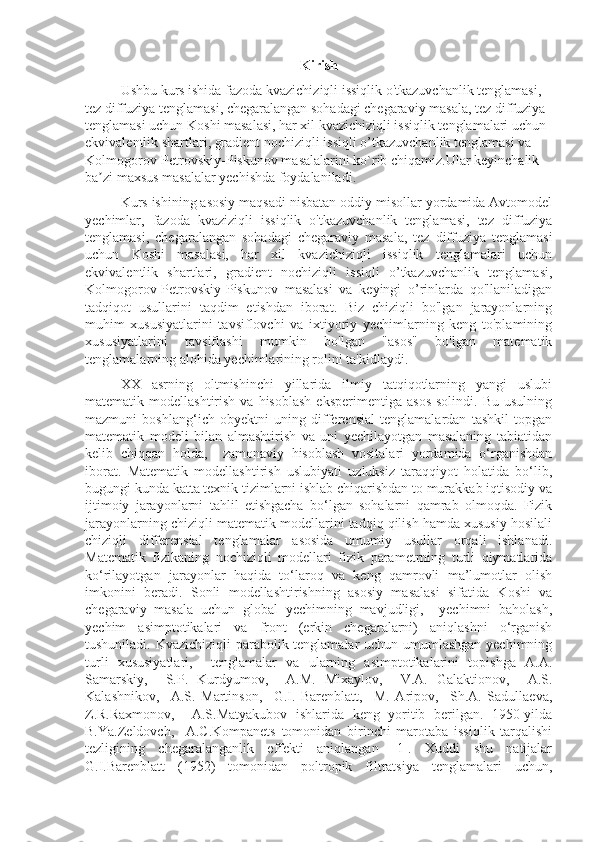 Kirish
Ushbu kurs ishida fazoda kvazichiziqli issiqlik o'tkazuvchanlik tenglamasi, 
tez diffuziya tenglamasi, chegaralangan sohadagi chegaraviy masala, tez diffuziya 
tenglamasi uchun Koshi masalasi, har xil kvazichiziqli issiqlik tenglamalari uchun 
ekvivalentlik shartlari, gradient nochiziqli issiqli o’tkazuvchanlik tenglamasi va 
Kolmogorov-Petrovskiy-Piskunov masalalarini ko`rib chiqamiz.Ular keyinchalik 
ba zi maxsus masalalar yechishda foydalaniladi.ʼ
Kurs ishining asosiy maqsadi nisbatan oddiy misollar yordamida Avtomodel
yechimlar,   fazoda   kvaziziqli   issiqlik   o'tkazuvchanlik   tenglamasi,   tez   diffuziya
tenglamasi,   chegaralangan   sohadagi   chegaraviy   masala,   tez   diffuziya   tenglamasi
uchun   Koshi   masalasi,   har   xil   kvazichiziqli   issiqlik   tenglamalari   uchun
ekvivalentlik   shartlari,   gradient   nochiziqli   issiqli   o’tkazuvchanlik   tenglamasi,
Kolmogorov-Petrovskiy-Piskunov   masalasi   va   keyingi   o’rinlarda   qo'llaniladigan
tadqiqot   usullarini   taqdim   etishdan   iborat.   Biz   chiziqli   bo'lgan   jarayonlarning
muhim   xususiyatlarini   tavsiflovchi   va   ixtiyoriy   yechimlarning   keng   to'plamining
xususiyatlarini   tavsiflashi   mumkin   bo'lgan   "asos"   bo'lgan   matematik
tenglamalarning alohida yechimlarining rolini ta'kidlaydi.
ХХ   asrning   oltmishinchi   yillarida   ilmiy   tatqiqotlarning   yangi   uslubi
matematik  modellashtirish  va  hisoblash  eksperimentiga   asos  solindi.  Bu   usulning
mazmuni   boshlang‘ich   obyektni   uning   differensial   tenglamalardan   tashkil   topgan
matematik   modeli   bilan   almashtirish   va   uni   yechilayotgan   masalaning   tabiatidan
kelib   chiqqan   holda,     zamonaviy   hisoblash   vositalari   yordamida   o‘rganishdan
iborat.   Matematik   modellashtirish   uslubiyati   uzluksiz   taraqqiyot   holatida   bo‘lib,
bugungi kunda katta texnik tizimlarni ishlab chiqarishdan to murakkab iqtisodiy va
ijtimoiy   jarayonlarni   tahlil   etishgacha   bo‘lgan   sohalarni   qamrab   olmoqda.   Fizik
jarayonlarning chiziqli matematik modellarini tadqiq qilish hamda xususiy hosilali
chiziqli   differensial   tenglamalar   asosida   umumiy   usullar   orqali   ishlanadi.
Matematik   fizikaning   nochiziqli   modellari   fizik   parametrning   turli   qiymatlarida
ko‘rilayotgan   jarayonlar   haqida   to‘laroq   va   keng   qamrovli   ma’lumotlar   olish
imkonini   beradi.   Sonli   modellashtirishning   asosiy   masalasi   sifatida   Koshi   va
chegaraviy   masala   uchun   global   yechimning   mavjudligi,     yechimni   baholash,
yechim   asimptotikalari   va   front   (erkin   chegaralarni)   aniqlashni   o‘rganish
tushuniladi. Kvazichiziqli parabolik tenglamalar uchun umumlashgan yechimning
turli   xususiyatlari,     tenglamalar   va   ularning   asimptotikalarini   topishga   A.A.
Samarskiy,     S.P.   Kurdyumov,     A.M.   Mixaylov,     V.A.   Galaktionov,     A.S.
Kalashnikov,     A.S.   Martinson,     G.I.   Barenblatt,     M.   Aripov,     Sh.A.   Sadullaeva,
Z.R.Raxmonov,     A.S.Matyakubov   ishlarida   keng   yoritib   berilgan.   1950-yilda
B.Ya.Zeldovch,     A.C.Kompanets   tomonidan   birinchi   marotaba   issiqlik   tarqalishi
tezligining   chegaralanganlik   effekti   aniqlangan   [1].   Xuddi   shu   natijalar
G.I.Barenblatt   (1952)   tomonidan   poltropik   filtratsiya   tenglamalari   uchun, 