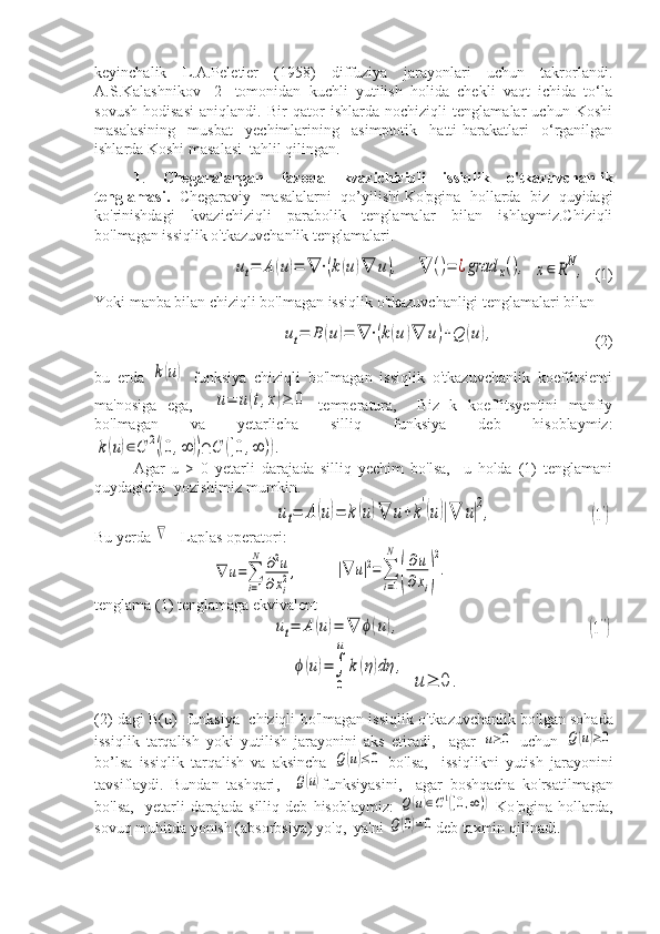 keyinchalik   L.A.Peletier   (1958)   diffuziya   jarayonlari   uchun   takrorlandi.
A.S.Kalashnikov   [2]   tomonidan   kuchli   yutilish   holida   chekli   vaqt   ichida   to‘la
sovush   hodisasi   aniqlandi.   Bir   qator   ishlarda   nochiziqli   tenglamalar   uchun   Koshi
masalasining   musbat   yechimlarining   asimptotik   hatti-harakatlari   o‘rganilgan
ishlarda Koshi masalasi  tahlil qilingan.
1 .   Chegaralangan   fazoda   kvazichiziqli   issiqlik   o'tkazuvchanlik
tenglamasi.   Chegaraviy   masalalarni   qo’yilishi.Ko'pgina   hollarda   biz   quyidagi
ko'rinishdagi   kvazichiziqli   parabolik   tenglamalar   bilan   ishlaymiz.Chiziqli
bo'lmagan issiqlik o'tkazuvchanlik tenglamalari.ut=	A	(u)=	∇	⋅(k(u)∇	u),
   	∇	()=	¿grad	x(),  	x∈	RN,   (1)
Yoki manba bilan chiziqli bo'lmagan issiqlik o'tkazuvchanligi tenglamalari bilan	
ut=	B	(u)=	∇	⋅(k(u)∇	u)+Q	(u),
(2)
bu   erda  	
k(u)   funksiya   chiziqli   bo'lmagan   issiqlik   o'tkazuvchanlik   koeffitsienti
ma'nosiga   ega,    	
u=	u(t,x)≥	0   temperatura,     Biz   k   koeffitsyentini   manfiy
bo'lmagan   va   yetarlicha   silliq   funksiya   deb   hisoblaymiz:	
k(u)∈C	2((0,∞	))∩	C	([0,∞	)).
Agar   u   >   0   yetarli   darajada   silliq   yechim   bo'lsa,     u   holda   (1)   tenglamani
quydagicha  yozishimiz mumkin.
ut=	A	(u)=	k(u)∇	u+k'(u)|∇	u|2,	(1')
Bu yerda 	
∇  - Laplas operatori:	
∇	u=∑
i=1
N	∂2u	
∂xi
2,
   	|∇	u|2=∑
i=1
N	
(
∂u	
∂xi)
2
.  
tenglama (1) tenglamaga ekvivalent	
ut=	A	(u)=	∇	ϕ(u),	(1'')	
ϕ(u)=∫
0
u	
k(η)dη	,
 	
u≥	0	.
(2)  dagi   B ( u )    funksiya     chiziqli   bo ' lmagan   issiqlik   o ' tkazuvchanlik   bo ' lgan   sohada
issiqlik   tarqalish   yoki   yutilish   jarayonini   aks   etiradi ,     agar  	
u≥0   uchun  	Q(u)≥0
bo ’ lsa   issiqlik   tarqalish   va   aksincha  	
Q(u)≤0   bo ' lsa ,     issiqlikni   yutish   jarayonini
tavsiflaydi .   Bundan   tashqari ,    	
Q(u) funksiyasini ,     agar   boshqacha   ko ' rsatilmagan
bo ' lsa ,    yetarli   darajada   silliq   deb   hisoblaymiz :  	
Q(u)∈C1([0,∞))   Ko ' pgina   hollarda ,
sovuq   muhitda   yonish  ( absorbsiya )  yo ' q ,   ya ' ni  	
Q(0)=0 deb   taxmin   qilinadi . 