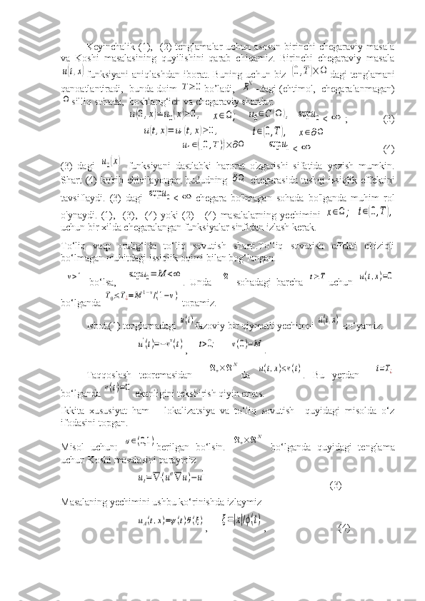 Keyinchalik   (1),     (2)   tenglamalar   uchun   asosan   birinchi   chegaraviy   masala
va   Koshi   masalasining   quyilishini   qarab   chiqamiz.   Birinchi   chegaraviy   masalau(t,x)
funksiyani   aniqlashdan   iborat.  Buning   uchun  biz  	(0,T	)×	Ω dagi   tenglamani
qanoatlantiradi,  bunda doim 	
T≥	0 bo’ladi,   	RN -dagi (ehtimol,  chegaralanmagan)	
Ω
silliq sohada,  boshlang‘ich va chegaraviy shartlar:	
u(0,x)=	u0(x)≥	0,
   	x∈Ω	;    	u0∈C	(Ω	),   	sup	u0 <	∞ ;      (3)	
u(t,x)=	u1(t,x)≥	0,
   	t∈(0,T	),    	x∈∂Ω	
u1∈([0,T))×	∂Ω
    	sup	u1 <	∞ (4)
(3)   dagi  	
u0(x)   funksiyani   dastlabki   harorat   o'zgarishi   sifatida   yozish   mumkin.
Shart  (4) ko'rib chiqilayotgan hududning  	
∂Ω   chegarasida  tashqi  issiqlik effektini
tavsiflaydi.   (3)   dagi  	
sup	u0 <	∞ chegara   bo'lmagan   sohada   bo'lganda   muhim   rol
o'ynaydi.   (1),     (3),     (4)   yoki   (2)   -   (4)   masalalarning   yechimini  	
x∈Ω	;  	t∈(0,T	),
uchun bir xilda chegaralangan funksiyalar sinfidan izlash kerak.
To‘liq   vaqt   oralig‘ida   to‘liq   sovutish   sharti.To‘liq   sovutish   effekti   chiziqli
bo‘lmagan muhitdagi issiqlik oqimi bilan bog‘langan.
 	
v>1   bo‘lsa,    	sup	u0=	M	<∞ .   Unda    	ℜ   sohadagi   barcha  	t≥T uchun  	u(t,x)=0
bo‘lganda 	
T0≤T¿=M	1−v/(1−v)  topamiz.
Isbot.(1) tenglamadagi 
u(t) fazoviy bir qiymatli yechimni 	u(t,x)  qo‘yamiz:	
u'(t)=−vv(t)
,    	t>0;      	v(0)=	M .
Taqqoslash   teoremasidan    	
ℜ+×ℜN da  	u(t,x)≤v(t) .   Bu   yerdan    	t=T¿
bo‘lganda 	
v(t)=0  ekanligini tekshirish qiyin emas.
Ikkita   xususiyat   ham   –   lokalizatsiya   va   to‘liq   sovutish   –quyidagi   misolda   o‘z
ifodasini topgan.
Misol   uchun:  
σ∈(0,1	) berilgan   bo‘lsin.  	ℜ+×ℜN   bo‘lganda   quyidagi   tenglama
uchun Koshi masalasini qaraymiz	
ut=	∇⋅(uσ∇	u)−	u1
                                                 (3)
Masalaning yechimini ushbu ko‘rinishda izlaymiz	
uA(t,x)=ψ(t)θ(ξ)
,     	ξ=|x|/ϕ(t) ,                             (4) 