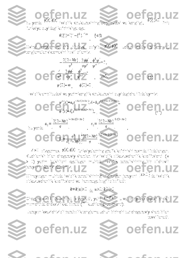 bu   yerda  ψ(t),ϕ(t) -issiqlik   strukturasining   amplitudasi   va   kengligi,    	θ(ξ)≥0 -finit
funksiya quyidagi ko‘rinishga ega.	
θ(ξ)=[(1−	ξ2)+]1/σ
,   	ξ∈ℜ .
Oxirgi   tenglamani   (4)   ifodaga   qo‘yib  	
ψ(t),ϕ(t)   uchun   oddiy   differensial
tenglamalar sistemasini hosil qilamiz.	
−	2(2+Nσ	)	
σ2	+	2ϕϕ	'	
σψ	σ−	ϕ2ψ'	
ψσ+1=	0,	
4
σ2−	2ϕϕ	'	
σψ	σ−	ϕ2	
ψ2σ=	0
    ,     	t>0,                                  (5)	
ψ(0)=∞
,      	ϕ(0)=0 .
Issiqlik amplitudasi va yarimkenglik strukturasini quyidagicha ifodalaymiz:	
ψσ(t)=a0t−Nσ/(2+Nσ	)(A−b0t2(1+Nσ)/(2+Nσ))+	
ϕ2(t)=c0t2/(2+Nσ)/(2+Nσ))+
.                                                      (4’)
bu yerda 	
a0=[
2(2+Nσ	)	
σ	]
−Nσ	/(2+Nσ	)   ,  	
c0=[
2(2+Nσ	)	
σ	]
2/(2+Nσ	) , 	
b0=	σ2	
4(1+Nσ	)[
2(2+Nσ	)	
σ	]
2(1+Nσ	)/(2+Nσ	)
    	
A>0 -o‘zgarmas. 	ψ(t),ϕ(t)  funksiyalarning grafik ko‘rinishi rasmda ifodalangan.
Kuchlanish bilan chegaraviy shartlar. Biz issiqlik o'tkazuvchanlik koeffitsienti   (x
>   0)   yarim   bo'shliqni   egallagan   muhitda   issiqlik   tarqalishining   bir   o'lchovli
jarayonini ko'rib chiqamiz.
Olinayotgan muhitda issiqlik  tarqalishining  o'lchangan jarayoni  	
{x≥	0} da issiqlik
o'tkazuvchanlik koeffitsienti va  haroratga bog‘liq bo’ladi:	
k=	k(u)≥	0
 da 	u≥0;k(0)≥0
Chegara   x   =   0   da   harorat     o'zgaradi,   ya'ni  	
t=	T>0   u   vaqtning   qandaydir   chekli
momentida cheksizlikka boradi (T -kuchlanish momenti).
Jarayon kvazichiziqli parabolik tenglama uchun birinchi tur chegaraviy shart bilan
tavsiflanadi. 