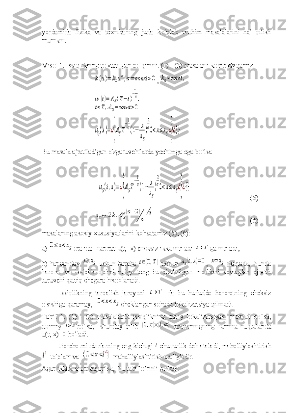 yordamida   fizika   va   texnikaning   juda   ko plab   muhim   masalalarini   hal   qilishʻ
mumkin.
Misol 1. Issiqlikning to'xtatilgan to'lqinini. (1) - (3) masalani ko'rib chiqamiz. 	
k(u)=	k0uσ,σ=	const	>0
, 	k0=const	,	
u1(t)=	AS(T−t)
−1
σ,	
t<T,AS=const	>0	
u0(x)=¿{AST
−1
σ(1−	x
xS
)
2
σ0<x≤xS¿}¿{}
Bu masala ajratiladigan o'zgaruvchilarda yechimga ega bo`lsa	
uS(t,x)=¿{AST
−1
σ(1−	x
xS
)
2
σ0<x≤xS¿}¿{}
(5)	
xS=	[2k0ASσ(σ+2)
σ]
12
(6)
masalaning asosiy xususiyatlarini ko'rsatamiz (5), (6):
a) 	
0≤	x<xS oralida  harorat u(t,  x) cheksizlikka intiladi 	t→	T ga intiladi, 
b) har qanday 	
x≥xS  uchun barcha 	t∈(0,T)  uchun 	uS(t,x)=0 , 	x=xS  nuqtada,  bunda
harorat   va   issiqlik   oqimi   nolga   teng.Bu   qizdirilgan   moddani   sovuqdan   ajratib
turuvchi qattiq chegara hisoblanadi.
Issiqlikning   tarqalish   jarayoni  	
t→T   da   bu   hududda   haroratning   cheksiz
o'sishiga qaramay,  	
0<x<xS cheklangan sohada lokalizatsiya qilinadi.
Ta'rif   1.   (1)   -   (3)   masalalarda   issiqlikning   qat'iy   lokalizatsiyasi   mavjud   bo'lsa,
doimiy  	
l>0 bo'lsa,     shunday   qilib  	(0,T)×(l,∞)   oraliqningning   hamma   nuqtalarida
u(t, x)=0 bo’ladi.
Barcha miqdorlarning eng kichigi 	
l  chuqurlik deb ataladi, mahalliylashtirish	
l¿
  to'plam va 	(0<x<l¿}  mahalliylashtirish oralig’idir.
Agar ikkita shart bajarilsa,  bu ta'rif o’rinli bo'ladi: 