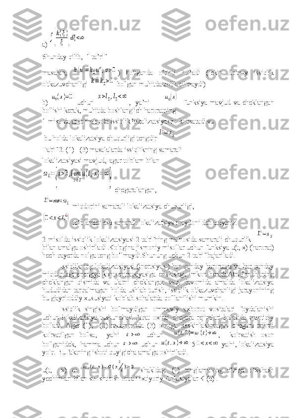 a)∫	[
k(ξ)	
ξ	]dξ	<∞
Shunday qilib,  1-ta’rif
masalan,  	
k(u)=	k0uσ,σ>0 )   bo'lganda   o’rinli   bo'ladi   (lekin   doimiy   issiqlik
o'tkazuvchanligi 	
k≡	k0>0  bo'lgan muhitda qo'llanilmaydi) 
b)  	
u0(x)=0   uchun  	x>l0,l0<∞ ,     ya’ni    	u0(x)     funksiya   mavjud   va   cheklangan
bo'lishi kerak, muhitda boshlang'ich haroratning 
1-misolda aniq ma'noda issiqlik lokalizatsiyasini ko'rsatadi va  
 bu holda lokalizatsiya chuqurligi tengdir 	
l¿=	xS
Ta'rif 2. (1) - (3) masalalarda issiqlikning samarali 
lokalizatsiyasi mavjud,  agar to'plam bilan	
ωL=
{
x>0,lim
t→T
u(t,x)=∞
}
 chegaralangan, 	
L¿=mes	ωL
 miqdorini samarali lokalizatsiya chuqurligi,  	
{0<x<L¿}
 to‘plamini esa samarali lokalizatsiya maydoni deb ataymiz.
2-misolda issiqlik lokalizatsiyasi 2-ta'rifning ma'nosida samarali chuqurlik   	
L¿=xS
bilan amalga oshiriladi .Ko'pgina jismoniy misollar uchun funksiya u(t, x) (harorat)
hech qayerda nolga teng bo’lmaydi.Shunung uchun 2-ta'rif bajariladi .
Issiqlikning lokalizatsiyasi  (inertsiyasi) har qanday haroratga va har qanday
miqdordagi  energiya kontsentratsiyasiga  erishishga  imkon beradi.Atrof-muhitning
cheklangan   qismida   va   ularni   cheklangan   vaqt   davomida   amalda   lokalizatsiya
hududidan tarqalmagan holda ushlab turish, issiqlik o'tkazuvchanligi  jarayonining
bu g'ayrioddiy xususiyati ko'plab sohalarda qo'llanilishi mumkin.
Issiqlik   singishi   bo'lmaydigan   ommaviy   axborot   vositalari   foydalanishi
uchun   lokalizatsiya   tushunchasi   faqat   oxirgi   chegara   rejimlari   holatida   mantiqiy
bo'ladi.   Agar   (1),     (2)   muammoda   (3)   o'rniga   keskinlashmagan   chegara   rejimi
ko'rsatilgan   bo'lsa,     ya'ni  	
t→	∞   uchun    	u(t,0)=	u1(t)→∞ ,     ko'rsatish   oson
bo'lganidek,   hamma uchun  	
t→	∞   uchun  	u(t,x)→	∞   5	0<x<∞   ya'ni, lokalizatsiya
yo'q. Bu faktning isboti quyigicha amalga oshiriladi.
u(t,     x)   ni  	
uA(t,x)=θ(x
2
t)≥0   shakldagi   (1)   tenglamaning   o‘ziga   o‘xshash
yechimlari bilan solishtirish orqali ixtiyoriy funktsiyalar K (u) . 