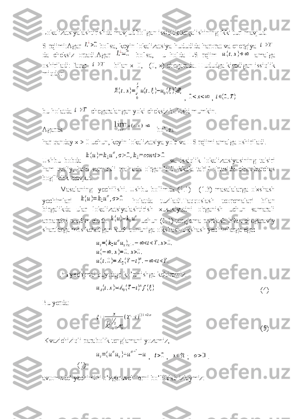 Lokalizatsiyalashtirishda mavjud bo'lgan issiqlik tarqalishining ikki turi mavjud. 
S-rejimi:Agar  L¿>0 bo'lsa, keyin lokalizatsiya hududida harorat va energiya 	t→	T
da   cheksiz   ortadi.Agar  	
L¿=0   bo'lsa,     u   holda   LS   rejim  	u(t,x)→	∞   amalga
oshiriladi: faqat   	
t→	T   bilan x=0,     (0, x) chegarada. Hududga kiradigan issiqlik
miqdori	
E(t,x)=∫
0
x
u(t,ξ)−u0(ξ)]dξ
, 	
0<x<∞ , 	t∈(0,T)
bu holatda 	
t→	T  chegaralangan yoki cheksiz bo'lishi mumkin.
Agarda	
limt→T	u(t,x)=∞    bo’lsa
har qanday x > 0 uchun, keyin lokalizatsiya yo'q va HS rejimi amalga oshiriladi.
Ushbu   bobda  	
k(u)=	k0uσ,σ≥0,k0=const	>0   va   issiqlik   lokalizatsiyasining   ta'siri
ham   qat'iy,   ham   samarali   ma'noda   o'rganiladi.Ikkala   ta'rif   o'rtasida   chambarchas
bog'liqlik mavjud.
Masalaning     yechilishi.   Ushbu   bo'limda   (1.1)   -   (1.3)   masalalarga   o'xshash
yechimlari  	
k(u)=	k0uσ,σ>0   holatda   tuziladi.Taqqoslash   teoremalari   bilan
birgalikda   ular   lokalizatsiyalashtirish   xususiyatini   o'rganish   uchun   samarali
apparatni taqdim etadi.  	
k(u)=k0uσ   uchun (1.1) tenglama portlash bilan chegaraviy
shartlarga mos keladigan kuch qonuniga o'xshash o'xshash yechimlarga ega :	
ut=(k0uσux)x1,−∞<t<T,x>0,	
u(−∞	,x)=	0,x>0,	
u(t,0)=	A0(T−t)n,−∞<t<T.
Bu yechimni quyidagi ko’rinishga keltiramiz.	
uA(t,x)=A0(T−t)nf(ξ)
    (4)
Bu yerda:
   	
ξ=	x	
k	0
12A0σ
(T−t)()1+2σ     (5)
  Kvazichiziqli parabolik tenglamani yozamiz, 	
ut=(uσux)+uσ+1−u
,  	t>0 ,  	x∈ℜ ;  	σ>0 .  
(1)
avtomodel yechimini o‘zgaruvchilarni bo‘laklab izlaymiz: 