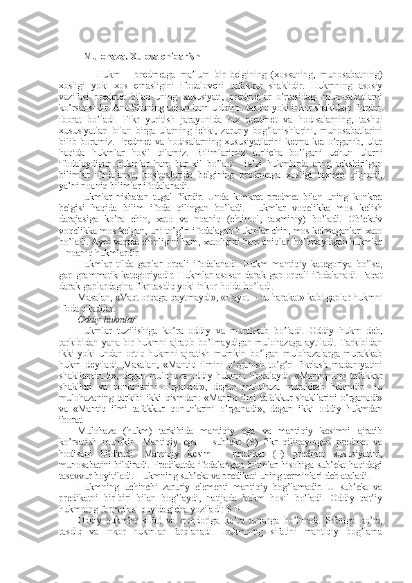 Mulohaza. Xulosa chiqarish
        Hukm   –   predmetga   ma’lum   bir   belgining   (xossaning,   munosabatning)
xosligi   yoki   xos   emasligini   ifodalovchi   tafakkur   shaklidir.   Hukmning   asosiy
vazifasi   predmet   bilan   uning   xususiyati,   predmetlar   o’rtasidagi   munosabatlarni
ko’rsatishdir. Ana Shuning uchun ham u doimo tasdiq yoki inkor shakldagi fikrdan
iborat   bo’ladi.   Fikr   yuritish   jarayonida   biz   predmet   va   hodisalarning,   tashqi
xususiyatlari   bilan   birga   ularning   ichki,   zaruriy   bog’lanishlarini,   munosabatlarini
bilib   boramiz.   Predmet   va   hodisalarning   xususiyatlarini   ketma-ket   o’rganib,   ular
haqida   hukmlar   hosil   qilamiz.   Bilimlarimiz   turlicha   bo’lgani   uchun   ularni
ifodalaydigan   hukmlar   ham   har   xil   bo’ladi.   Ba’zi   hukmlarda   aniq,   tekshirilgan
bilimlar   ifodalansa,   boshqalarida   belgining   predmetga   xosligi   taxmin   qilinadi,
ya’ni noaniq bilimlar ifodalanadi.
Hukmlar   nisbatan   tugal   fikrdir.   Unda   konkret   predmet   bilan   uning   konkret
belgisi   haqida   bilim   ifoda   qilingan   bo’ladi.   Hukmlar   voqelikka   mos   kelish
darajasiga   ko’ra   chin,   xato   va   noaniq   (ehtimol,   taxminiy)   bo’ladi.   Ob’ektiv
voqelikka mos kelgan, uni to’g’ri ifodalagan hukmlar chin, mos kelmaganlari xato
bo’ladi. Ayni vaqtda chinligini ham, xatoligini ham aniqlab bo’lmaydigan hukmlar
– noaniq hukmlardir.
Hukmlar   tilda   gaplar   orqali   ifodalanadi.   Hukm   mantiqiy   kategoriya   bo’lsa,
gap grammatik kategoriyadir. Hukmlar asosan darak gap orqali ifodalanadi. Faqat
darak gaplardagina fikr tasdiq yoki inkor holda bo’ladi.
Masalan, «Vaqt orqaga qaytmaydi», «Hayot – bu harakat» kabi gaplar hukmni
ifoda qiladilar.
Oddiy hukmlar
Hukmlar   tuzilishiga   ko’ra   oddiy   va   murakkab   bo’ladi.   Oddiy   hukm   deb,
tarkibidan yana bir hukmni ajratib bo’lmaydigan mulohazaga aytiladi. Tarkibidan
ikki   yoki   undan   ortiq   hukmni   ajratish   mumkin   bo’lgan   mulohazalarga   murakkab
hukm   deyiladi.   Masalan,   «Mantiq   ilmini   o’rganish   to’g’ri   fikrlash   madaniyatini
shakllantiradi»,   degan   mulohaza   oddiy   hukmni   ifodalaydi.   «Mantiq   ilmi   tafakkur
shakllari   va   qonunlarini   o’rganadi»,   degan   mulohaza   murakkab   hukmdir.   Bu
mulohazaning   tarkibi   ikki   qismdan:   «Mantiq   ilmi   tafakkur   shakllarini   o’rganadi»
va   «Mantiq   ilmi   tafakkur   qonunlarini   o’rganadi»,   degan   ikki   oddiy   hukmdan
iborat.
Mulohaza   (hukm)   tarkibida   mantiqiy   ega   va   mantiqiy   kesimni   ajratib
ko’rsatish   mumkin.   Mantiqiy   ega   –   sub’ekt   (S)   fikr   qilinayotgan   predmet   va
hodisani   bildiradi.   Mantiqiy   kesim   –   predikat   (P)   predmet   xususiyatini,
munosabatini  bildiradi. Predikatda ifodalangan bilimlar hisobiga sub’ekt  haqidagi
tasavvur boyitiladi. Hukmning sub’ekt va predikati uning terminlari deb ataladi.
Hukmning   uchinchi   zaruriy   elementi   mantiqiy   bog’lamadir.   U   sub’ekt   va
predikatni   bir-biri   bilan   bog’laydi,   natijada   hukm   hosil   bo’ladi.   Oddiy   qat’iy
hukmning formulasi quyidagicha yoziladi: S-P.
Oddiy   hukmlar   sifati   va   miqdoriga   ko’ra   turlarga   bo’linadi.   Sifatiga   ko’ra,
tasdiq   va   inkor   hukmlar   farqlanadi.   Hukmning   sifatini   mantiqiy   bog’lama 