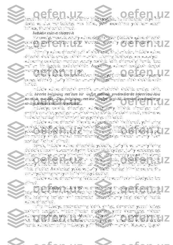 beradi.   Sohibqiron   Amir   Temur   ta’biri   bilan   aytganda,   bu   oqibatlardan   qaysi   biri
davlat   va   ulus   manfaatlariga   mos   bo’lsa,   ya’ni   «savobliroq   yoki   kam   xatarli
bo’lsa», Shunisi tanlab olinadi.
I nduktiv xulosa chiqarish
Biz avvalgi mavzuda zaruriy xulosa chiqarish bilan (deduktiv xulosa chiqarish
asosida)   tanishib   chiqqan   edik.   Mantiqda   ehtimoliy   xulosa   chiqarish   ham
o’rganiladi.
Ehtimoliy xulosa chiqarish turli xil shakllarda, Shu jumladan, induktiv xulosa
chiqarish   shaklida   amalga   oshishi   mumkin.   Ularning   barchasiga   xos   xususiyat   –
xulosaning   asoslardan   mantiqan   zaruriy   ravishda   kelib   chiqmasligi   hamda   faqat
ma’lum   bir   darajada   tasdiqlanishidir.   Asoslarning   xulosani   tasdiqlash   darajasi
mantiqiy ehtimollik, deb nom olgan.
  Ehtimoliy   xulosa   chiqarish   ba’zan   indukstiya   (lotincha–   inductio   –   yagona
asosga keltirish )   - juz’iy bilimdan umumiy bilimga mantiqan o’tish shaklida sodir
bo’ladi.
Induktiv   xulosa   chiqarish   e mpirik   umumlashtirish   shaklida   amalga   oshib ,
unda   birorta   belgining   ma’lum   bir   sinfga   mansub   predmetlarda   takrorlanishini
kuzatish   asosida,   Shu   belgining   mazkur   sinfga   tegishli   barcha   predmetlarga
xosligi haqida xulosa chiqariladi .
Indukstiya   asosida   chiqarilgan   xulosalar   ilmiy   bilishda   o’rnatilgan   turli
empirik qonunlar, yaratilgan umumlashmalar tarzida o’z aksini topadi, predmet va
hodisalar haqidagi bilimlarimizni kengaytirishga olib keladi.
Induktiv   xulosa   chiqarish   bilvosita   xulosa   chiqarish   hisoblanadi,   ya’ni   uning
asoslari ikkita va undan ortiq mulohazalardan tashkil topgan bo’ladi. Ular, odatda,
yakka predmet yoki predmetlar sinfining bir qismini ifoda qiladilar. Xulosada esa,
bir   mantiqiy   sinfga   mansub   predmetlarning   barchasiga   nisbatan   umumiy   hukm
tarzidagi fikr hosil qilinadi.
Demak,   induktiv   xulosa   chiqarishda   yakkalik,   juz’iylik   va   umumiylikning
dialektik aloqasini kuzatamiz. Ayrim faktlarni ifodalaydigan, juz’iy xarakterga ega
bo’lgan bilimlar umumiy bilimlarni hosil qilish uchun mantiqiy asos bo’lib xizmat
qiladi.   Takrorlanib   turuvchi   turg’un   aloqalar,   odatda,   predmetlarning   muhim
zaruriy   aloqalaridan   iborat   bo’lgani   uchun ,   bu   umumiy   bilimlar   qonuniyatlarni
ifoda  qiladilar. Asoslardagi  yakka  va  juz’iy  faktlar   haqidagi  bilimlar  esa   ana Shu
qonuniyatlarning namoyon bo’lishini qayd etadilar. 
Induktiv xulosa chiqarishning ikkita turi: to’liq va to’liqsiz indukstiyalar farq
qilinadi.
To’liq  indukstiya   induktiv   xulosa   chiqarishning   Shunday   turiki,   unda  birorta
belgining ma’lum bir sinfga mansub har bir predmetga xosligini aniqlash asosida,
Shu   belgining   berilgan   sinf   predmetlari   uchun   umumiy   belgi   ekanligi   haqida
xulosa chiqariladi.
To’liq   indukstiya   predmetlarning   kichik   sinfiga,   elementlari   yaqqol   ko’zga
tashlanib   turadigan,   miqdor   jihatdan   cheklangan   yopiq   sistemalarga   nisbatan
xulosa   chiqarishda   ishlatiladi.   Masalan,   Quyosh   tizimiga   kiruvchi   planetalar,
NATOga   a’zo   davlatlar,   birorta   shaharda   joylashgan   korxonalar   va   Shu   kabilar
haqida   xulosalarni   to’liq   indukstiya   yo’li   bilan   olish   mumkin.   Xususan,   Quyosh 