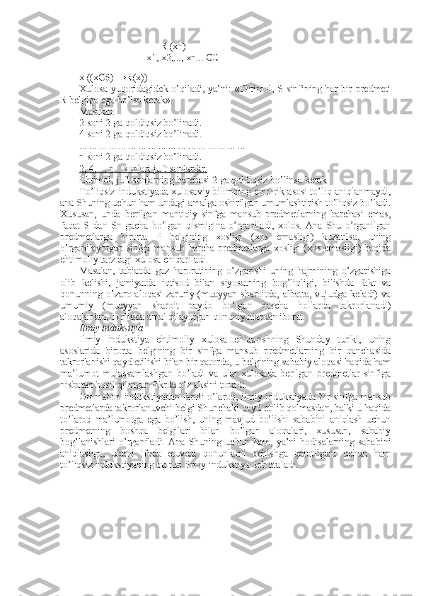 R (xn)
                           x1, x2,..., xn...  Є C
                 
x ((x Є S) → R (x))
Xulosa yuqoridagidek o’qiladi, ya’ni:  «Ehtimol, S sinfining har  bir  predmeti
R belgiga ega bo’lsa kerak».
Masalan:
2   soni 2   ga qoldiqsiz bo’linadi.
4   soni 2   ga qoldiqsiz bo’linadi.
... ... ... ... ... ... ... ... ... ... ... ... ... ... ... ... ...
n soni 2   ga qoldiqsiz bo’linadi.
2, 4,..., n... sonlari juft sonlardir.
Ehtimol, juft sonlarning barchasi 2   ga qoldiqsiz bo’linsa kerak.
To’liqsiz indukstiyada xulosaviy bilimning empirik asosi to’liq aniqlanmaydi,
ana Shuning uchun ham undagi amalga oshirilgan umumlashtirish to’liqsiz bo’ladi.
Xususan,   unda   berilgan   mantiqiy   sinfga   mansub   predmetlarning   barchasi   emas,
faqat   S   dan   Sn   gacha   bo’lgan   qismigina   o’rganiladi,   xolos.   Ana   Shu   o’rganilgan
predmetlarga   birorta   P   belgining   xosligi   (xos   emasligi)   kuzatilsa,   uning
o’rganilayotgan sinfga mansub barcha predmetlarga xosligi (xos emasligi)  haqida
ehtimoliy tarzdagi xulosa chiqariladi. 
Masalan,   tabiatda   gaz   haroratining   o’zgarishi   uning   hajmining   o’zgarishiga
olib   kelishi,   jamiyatda   iqtisod   bilan   siyosatning   bog’liqligi,   bilishda   fakt   va
qonunning o’zaro aloqasi  zaruriy (muayyan sharoitda, albatta, vujudga keladi)  va
umumiy   (muayyan   sharoit   paydo   bo’lgan   barcha   hollarda   takrorlanadi)
aloqalardan, borliqda amal qilayotgan qonuniyatlardan iborat.
I lmiy indukstiya
Ilmiy   indukstiya   ehtimoliy   xulosa   chiqarishning   Shunday   turiki,   uning
asoslarida   birorta   belgining   bir   sinfga   mansub   predmetlarning   bir   qanchasida
takrorlanishi qayd etilishi bilan bir qatorda, u belgining sababiy aloqasi haqida ham
ma’lumot   mujassamlashgan   bo’ladi   va   ular   xulosada   berilgan   predmetlar   sinfiga
nisbatan hosil qilingan fikrda o’z aksini topadi.
Ommabop indukstiyadan farqli o’laroq, ilmiy indukstiyada bir sinfga mansub
predmetlarda takrorlanuvchi belgi Shunchaki qayd etilib qolmasdan, balki u haqida
to’laroq   ma’lumotga   ega   bo’lish,   uning   mavjud   bo’lishi   sababini   aniqlash   uchun
predmetning   boshqa   belgilari   bilan   bo’lgan   aloqalari,   xususan,   sababiy
bog’lanishlari   o’rganiladi.   Ana   Shuning   uchun   ham,   ya’ni   hodisalarning   sababini
aniqlashga,   ularni   ifoda   etuvchi   qonunlarni   ochishga   qaratilgani   uchun   ham
to’liqsiz indukstiyaning bu turi ilmiy indukstiya deb ata l adi. 