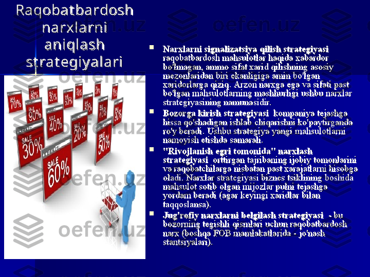 Raqobat bardosh Raqobat bardosh 
narxlarni narxlarni 
aniqlash aniqlash 
st rat egiy alarist rat egiy alari 
Narxlarni signalizatsiya qilish strategiyasiNarxlarni signalizatsiya qilish strategiyasi
  
raqobatbardosh mahsulotlar	 haqida	 xabardor	 raqobatbardosh	 mahsulotlar	 haqida	 xabardor	 
bo'lmagan,	
 ammo	 sifat	 xarid	 qilishning	 asosiy	 bo'lmagan,	 ammo	 sifat	 xarid	 qilishning	 asosiy	 
mezonlaridan	
 biri	 ekanligiga	 amin	 bo'lgan	 mezonlaridan	 biri	 ekanligiga	 amin	 bo'lgan	 
xaridorlarga	
 qiziq.	 xaridorlarga	 qiziq.	 
Arzon	 narxga	 ega	 va	 sifati	 past	 Arzon	 narxga	 ega	 va	 sifati	 past	 
bo'lgan	
 mahsulotlarning	 mashhurligi	 ushbu	 narxlar	 bo'lgan	 mahsulotlarning	 mashhurligi	 ushbu	 narxlar	 
strategiyasining	
 namunasidir.strategiyasining namunasidir.

Bozorga kirish strategiyasiBozorga kirish strategiyasi
 	
 kompaniya	 tejashga	  	 kompaniya	 tejashga	 
hissa	
 qo'shadigan	 ishlab	 chiqarishni	 ko'paytirganda	 hissa	 qo'shadigan	 ishlab	 chiqarishni	 ko'paytirganda	 
ro'y	
 beradi.	 ro'y	 beradi.	 
Ushbu	 strategiya	 yangi	 mahsulotlarni	 Ushbu	 strategiya	 yangi	 mahsulotlarni	 
namoyish	
 etishda	 samarali.namoyish	 etishda	 samarali.

"Rivojlanish egri tomonida" narxlash "Rivojlanish egri tomonida" narxlash 
strategiyasistrategiyasi
 	
 orttirgan	 tajribaning	 ijobiy	 tomonlarini	  	 orttirgan	 tajribaning	 ijobiy	 tomonlarini	 
va	
 raqobatchilarga	 nisbatan	 past	 xarajatlarni	 hisobga	 va	 raqobatchilarga	 nisbatan	 past	 xarajatlarni	 hisobga	 
oladi.	
 Narxlar	 strategiyasi	 biznes	 tsiklining	 boshida	 oladi.	 Narxlar	 strategiyasi	 biznes	 tsiklining	 boshida	 
mahsulot	
 sotib	 olgan	 mijozlar	 pulni	 tejashga	 mahsulot	 sotib	 olgan	 mijozlar	 pulni	 tejashga	 
yordam	
 beradi	 (agar	 keyingi	 xaridlar	 bilan	 yordam	 beradi	 (agar	 keyingi	 xaridlar	 bilan	 
taqqoslansa).taqqoslansa).

Jug'rofiy narxlarni belgilash strategiyasiJug'rofiy narxlarni belgilash strategiyasi
 	
 - bu	  	 - bu	 
bozorning	
 tegishli	 qismlari	 uchun	 raqobatbardosh	 bozorning	 tegishli	 qismlari	 uchun	 raqobatbardosh	 
narx	
 (boshqa	 FOB	 mamlakatlarida	 - jo'nash	 narx	 (boshqa	 FOB	 mamlakatlarida	 - jo'nash	 
stantsiyalari).stantsiyalari). 