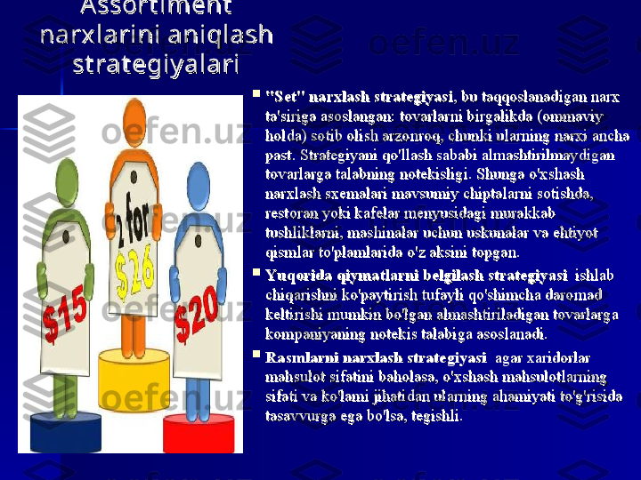 Assort iment  Assort iment  
narx larini aniqlash narx larini aniqlash 
st rat egiy alarist rat egiy alari

"Set" narxlash strategiyasi"Set" narxlash strategiyasi
, bu	 taqqoslanadigan	 narx	 ,	 bu	 taqqoslanadigan	 narx	 
ta'siriga	
 asoslangan:	 tovarlarni	 birgalikda	 (ommaviy	 ta'siriga	 asoslangan:	 tovarlarni	 birgalikda	 (ommaviy	 
holda)	
 sotib	 olish	 arzonroq,	 chunki	 ularning	 narxi	 ancha	 holda)	 sotib	 olish	 arzonroq,	 chunki	 ularning	 narxi	 ancha	 
past.	
 Strategiyani	 qo'llash	 sababi	 almashtirilmaydigan	 past.	 Strategiyani	 qo'llash	 sababi	 almashtirilmaydigan	 
tovarlarga	
 talabning	 notekisligi.	 Shunga	 o'xshash	 tovarlarga	 talabning	 notekisligi.	 Shunga	 o'xshash	 
narxlash	
 sxemalari	 mavsumiy	 chiptalarni	 sotishda,	 narxlash	 sxemalari	 mavsumiy	 chiptalarni	 sotishda,	 
restoran	
 yoki	 kafelar	 menyusidagi	 murakkab	 restoran	 yoki	 kafelar	 menyusidagi	 murakkab	 
tushliklarni,	
 mashinalar	 uchun	 uskunalar	 va	 ehtiyot	 tushliklarni,	 mashinalar	 uchun	 uskunalar	 va	 ehtiyot	 
qismlar	
 to'plamlarida	 o'z	 aksini	 topgan.qismlar	 to'plamlarida	 o'z	 aksini	 topgan.

Yuqorida qiymatlarni belgilash strategiyasiYuqorida qiymatlarni belgilash strategiyasi
 	
 ishlab	  	 ishlab	 
chiqarishni	
 ko'paytirish	 tufayli	 qo'shimcha	 daromad	 chiqarishni	 ko'paytirish	 tufayli	 qo'shimcha	 daromad	 
keltirishi	
 mumkin	 bo'lgan	 almashtiriladigan	 tovarlarga	 keltirishi	 mumkin	 bo'lgan	 almashtiriladigan	 tovarlarga	 
kompaniyaning	
 notekis	 talabiga	 asoslanadi.kompaniyaning	 notekis	 talabiga	 asoslanadi.

Rasmlarni narxlash strategiyasiRasmlarni narxlash strategiyasi
 	
 agar	 xaridorlar	  	 agar	 xaridorlar	 
mahsulot	
 sifatini	 baholasa,	 o'xshash	 mahsulotlarning	 mahsulot	 sifatini	 baholasa,	 o'xshash	 mahsulotlarning	 
sifati	
 va	 ko'lami	 jihatidan	 ularning	 ahamiyati	 to'g'risida	 sifati	 va	 ko'lami	 jihatidan	 ularning	 ahamiyati	 to'g'risida	 
tasavvurga	
 ega	 bo'lsa,	 tegishli.tasavvurga	 ega	 bo'lsa,	 tegishli. 