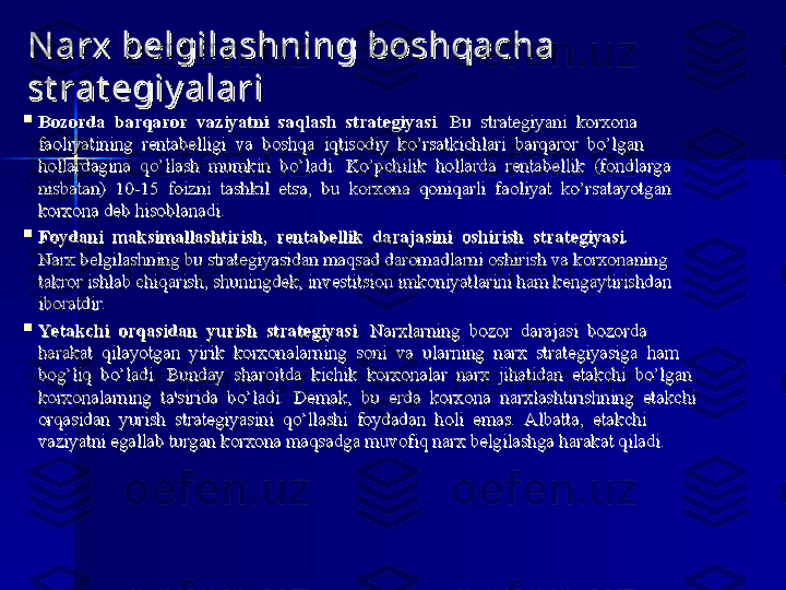 N arx belgilashning boshqacha N arx belgilashning boshqacha 
st rat egiy alarist rat egiy alari

Bozorda  barqaror	  vaziyatni	  saqlash	  strategiyasiBozorda	  barqaror	  vaziyatni	  saqlash	  strategiyasi
.  Bu  strategiyani  korxona .  Bu  strategiyani  korxona 
faoliyatining  rentabelligi  va  boshqa  iqtisodiy  ko’rsatkichlari  barqaror  bo’lgan faoliyatining  rentabelligi  va  boshqa  iqtisodiy  ko’rsatkichlari  barqaror  bo’lgan 
hollardagina  qo’llash  mumkin  bo’ladi.  Ko’pchilik  hollarda  rentabellik  (fondlarga hollardagina  qo’llash  mumkin  bo’ladi.  Ko’pchilik  hollarda  rentabellik  (fondlarga 
nisbatan)  10-15  foizni  tashkil  etsa,  bu  korxona  qoniqarli  faoliyat  ko’rsatayotgan nisbatan)  10-15  foizni  tashkil  etsa,  bu  korxona  qoniqarli  faoliyat  ko’rsatayotgan 
korxona	
 deb hisoblanadi. korxona deb hisoblanadi. 

Foydani
  maksimallashtirish,	  rentabellik	  darajasini	  oshirish	  strategiyasi.Foydani	  maksimallashtirish,	  rentabellik	  darajasini	  oshirish	  strategiyasi.
  
Narx belgilashning bu strategiyasidan maqsad daromadlarni oshirish va korxonaning Narx belgilashning bu strategiyasidan maqsad daromadlarni oshirish va korxonaning 
takror ishlab chiqarish, shuningdek, investitsion imkoniyatlarini ham kengaytirishdan takror ishlab chiqarish, shuningdek, investitsion imkoniyatlarini ham kengaytirishdan 
iboratdir. iboratdir. 

Ye takchi	
  orqasidan	  yurish	  strategiyasiYe takchi	  orqasidan	  yurish	  strategiyasi
.  Narxlarning  bozor  darajasi  bozorda .  Narxlarning  bozor  darajasi  bozorda 
harakat  qilayotgan  yirik  korxonalarning  soni  va  ularning  narx  strategiyasiga  ham harakat  qilayotgan  yirik  korxonalarning  soni  va  ularning  narx  strategiyasiga  ham 
bog’liq  bo’ladi.  Bunday  sharoitda  kichik  korxonalar  narx  jihatidan  etakchi  bo’lgan bog’liq  bo’ladi.  Bunday  sharoitda  kichik  korxonalar  narx  jihatidan  etakchi  bo’lgan 
korxonalarning  ta'sirida  bo’ladi.  Demak,  bu  erda  korxona  narxlashtirishning  etakchi korxonalarning  ta'sirida  bo’ladi.  Demak,  bu  erda  korxona  narxlashtirishning  etakchi 
orqasidan  yurish  strategiyasini  qo’llashi  foydadan  holi  emas.  Albatta,  etakchi orqasidan  yurish  strategiyasini  qo’llashi  foydadan  holi  emas.  Albatta,  etakchi 
vaziyatni egallab turgan korxona	
 maqsadga muvofiq narx belgilashga harakat qiladi. vaziyatni egallab turgan korxona maqsadga muvofiq narx belgilashga harakat qiladi.  