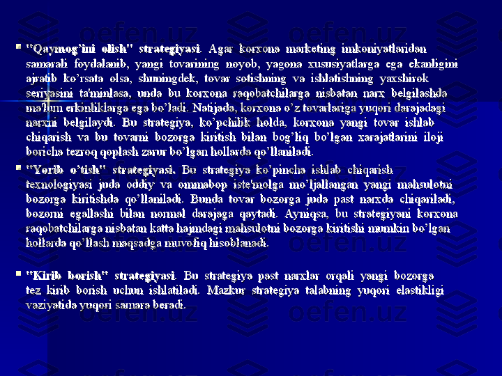 
"Qaymog’ini  olish"	  strategiyasi"Qaymog’ini	  olish"	  strategiyasi
.  Agar  korxona  marketing  imkoniyatlaridan .  Agar  korxona  marketing  imkoniyatlaridan 
samarali  foydalanib,  yangi  tovarining  noyob,  yagona  xususiyatlarga  ega  ekanligini samarali  foydalanib,  yangi  tovarining  noyob,  yagona  xususiyatlarga  ega  ekanligini 
ajratib  ko’rsata  olsa,  shuningdek,  tovar  sotishning  va  ishlatishning  yaxshirok ajratib  ko’rsata  olsa,  shuningdek,  tovar  sotishning  va  ishlatishning  yaxshirok 
seriyasini  ta'minlasa,  unda  bu  korxona  raqobatchilarga  nisbatan  narx  belgilashda seriyasini  ta'minlasa,  unda  bu  korxona  raqobatchilarga  nisbatan  narx  belgilashda 
ma'lum erkinliklarga ega bo’ladi. Natijada, korxona o’z tovarlariga yuqori darajadagi ma'lum erkinliklarga ega bo’ladi. Natijada, korxona o’z tovarlariga yuqori darajadagi 
narxni  belgilaydi.  Bu  strategiya,  ko’pchilik  holda,  korxona  yangi  tovar  ishlab narxni  belgilaydi.  Bu  strategiya,  ko’pchilik  holda,  korxona  yangi  tovar  ishlab 
chiqarish  va  bu  tovarni  bozorga  kiritish  bilan  bog’liq  bo’lgan  xarajatlarini  iloji chiqarish  va  bu  tovarni  bozorga  kiritish  bilan  bog’liq  bo’lgan  xarajatlarini  iloji 
boricha tezroq qoplash zarur	
 bo’lgan hollarda qo’llaniladi.  boricha tezroq qoplash zarur bo’lgan hollarda qo’llaniladi.  

"Yo rib	
  o’tish"	  strategiyasi."Yo rib	  o’tish"	  strategiyasi.
  Bu  strategiya  ko’pincha  ishlab  chiqarish   Bu  strategiya  ko’pincha  ishlab  chiqarish 
texnologiyasi  juda  oddiy  va  ommabop  iste'molga  mo’ljallangan  yangi  mahsulotni texnologiyasi  juda  oddiy  va  ommabop  iste'molga  mo’ljallangan  yangi  mahsulotni 
bozorga  kiritishda  qo’llaniladi.  Bunda  tovar  bozorga  juda  past  narxda  chiqariladi, bozorga  kiritishda  qo’llaniladi.  Bunda  tovar  bozorga  juda  past  narxda  chiqariladi, 
bozorni  egallashi  bilan  normal  darajaga  qaytadi.  Ayniqsa,  bu  strategiyani  korxona bozorni  egallashi  bilan  normal  darajaga  qaytadi.  Ayniqsa,  bu  strategiyani  korxona 
raqobatchilarga nisbatan katta hajmdagi mahsulotni bozorga	
 kiritishi mumkin bo’lgan raqobatchilarga nisbatan katta hajmdagi mahsulotni bozorga kiritishi mumkin bo’lgan 
hollarda qo’llash maqsadga	
 muvofiq hisoblanadi. hollarda qo’llash maqsadga muvofiq hisoblanadi. 

"Kirib	
  borish"	  strategiyasi"Kirib	  borish"	  strategiyasi
.  Bu  strategiya  past  narxlar  orqali  yangi  bozorga .  Bu  strategiya  past  narxlar  orqali  yangi  bozorga 
tez  kirib  borish  uchun  ishlatiladi.  Mazkur  strategiya  talabning  yuqori  elastikligi tez  kirib  borish  uchun  ishlatiladi.  Mazkur  strategiya  talabning  yuqori  elastikligi 
vaziyatida	
 yuqori samara	 beradi. vaziyatida	 yuqori samara	 beradi.  