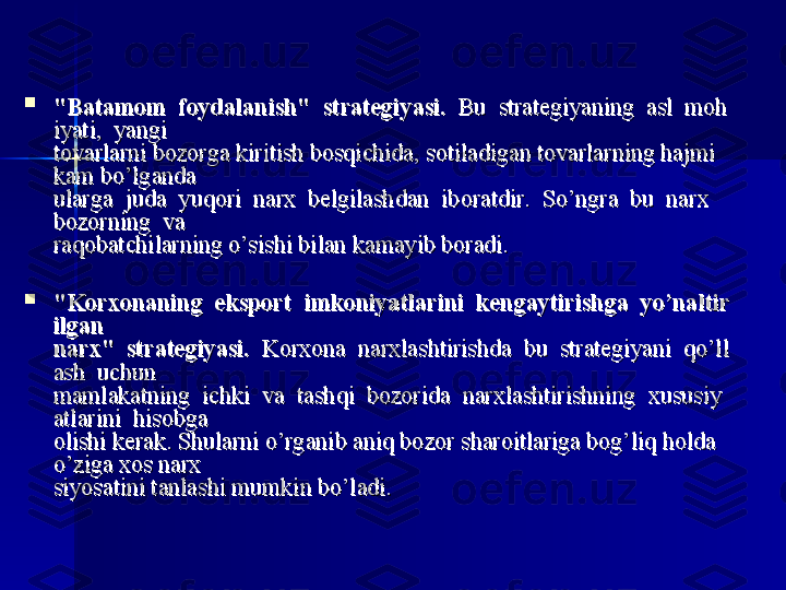 
"Batamom  foydalanish"	  strategiyasi."Batamom	  foydalanish"	  strategiyasi.
  Bu  strategiyaning  asl  moh  Bu  strategiyaning  asl  moh
iyati,  yangi iyati,  yangi 
tovarlarni bozorga kiritish bosqichida, sotiladigan tovarlarning hajmi tovarlarni bozorga kiritish bosqichida, sotiladigan tovarlarning hajmi 
kam bo’lganda kam bo’lganda 
ularga  juda  yuqori  narx  belgilashdan  iboratdir.  So’ngra  bu  narx  ularga  juda  yuqori  narx  belgilashdan  iboratdir.  So’ngra  bu  narx  
bozorning  va bozorning  va 
raqobatchilarning o’sishi bilan kamayib boradi. raqobatchilarning o’sishi bilan kamayib boradi. 

"Korxonaning	
  eksport	  imkoniyatlarini	  kengaytirishga	  yo’naltir"Korxonaning	  eksport	  imkoniyatlarini	  kengaytirishga	  yo’naltir
ilgan	
 ilgan 
narx"	
  strategiyasi.narx"	  strategiyasi.
  Korxona  narxlashtirishda  bu  strategiyani  qo’ll  Korxona  narxlashtirishda  bu  strategiyani  qo’ll
ash  uchun ash  uchun 
mamlakatning  ichki  va  tashqi  bozorida  narxlashtirishning  xususiymamlakatning  ichki  va  tashqi  bozorida  narxlashtirishning  xususiy
atlarini  hisobga atlarini  hisobga 
olishi kerak. Shularni o’rganib aniq bozor sharoitlariga bog’liq holda olishi kerak. Shularni o’rganib aniq bozor sharoitlariga bog’liq holda 
o’ziga xos narx o’ziga xos narx 
siyosatini tanlashi mumkin bo’ladi. siyosatini tanlashi mumkin bo’ladi.  