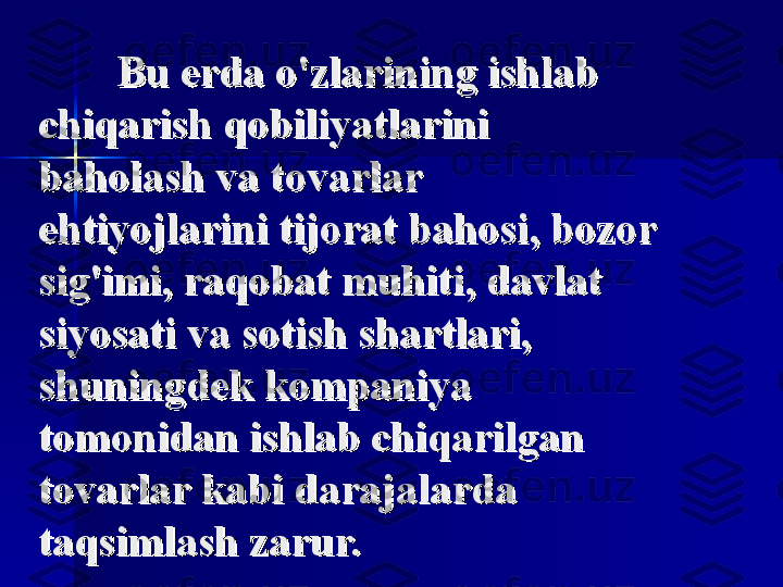 Bu erda o'zlarining ishlab Bu erda o'zlarining ishlab 
chiqarish qobiliyatlarini chiqarish qobiliyatlarini 
baholash va tovarlar baholash va tovarlar 
ehtiyojlarini tijorat bahosi, bozor ehtiyojlarini tijorat bahosi, bozor 
sig'imi, raqobat muhiti, davlat sig'imi, raqobat muhiti, davlat 
siyosati va sotish shartlari, siyosati va sotish shartlari, 
shuningdek kompaniya shuningdek kompaniya 
tomonidan ishlab chiqarilgan tomonidan ishlab chiqarilgan 
tovarlar kabi darajalarda tovarlar kabi darajalarda 
taqsimlash zarur.taqsimlash zarur. 