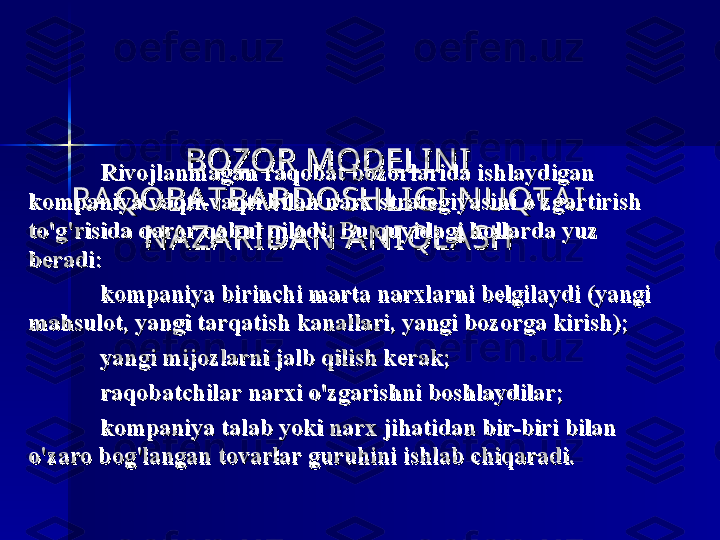 BOZOR MODELI N I  BOZOR MODELI N I  
RA QOBA TBA RDOSHLI GI  N UQTA I  RA QOBA TBA RDOSHLI GI  N UQTA I  
N A ZA RI DA N  A N I QLA SHN A ZA RI DA N  A N I QLA SHRivojlanmagan raqobat bozorlarida ishlaydigan Rivojlanmagan raqobat bozorlarida ishlaydigan 
kompaniya vaqti-vaqti bilan narx strategiyasini o'zgartirish kompaniya vaqti-vaqti bilan narx strategiyasini o'zgartirish 
to'g'risida qaror qabul qiladi. to'g'risida qaror qabul qiladi. 
Bu quyidagi hollarda yuz Bu quyidagi hollarda yuz 
beradi:beradi:
kompaniya birinchi marta narxlarni belgilaydi (yangi kompaniya birinchi marta narxlarni belgilaydi (yangi 
mahsulot, yangi tarqatish kanallari, yangi bozorga kirish);mahsulot, yangi tarqatish kanallari, yangi bozorga kirish);
yangi mijozlarni jalb qilish kerak;yangi mijozlarni jalb qilish kerak;
raqobatchilar narxi o'zgarishni boshlaydilar;raqobatchilar narxi o'zgarishni boshlaydilar;
kompaniya talab yoki narx jihatidan bir-biri bilan kompaniya talab yoki narx jihatidan bir-biri bilan 
o'zaro bog'langan tovarlar guruhini ishlab chiqaradi.o'zaro bog'langan tovarlar guruhini ishlab chiqaradi. 