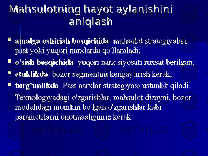 Mahsulot ning hay ot  ay lanishini Mahsulot ning hay ot  ay lanishini 
aniqlashaniqlash

amalga oshirish bosqichidaamalga oshirish bosqichida
  mahsulot	 strategiyalari	  	 mahsulot	 strategiyalari	 
past	
 yoki	 yuqori	 narxlarda	 qo'llaniladi;past	 yoki	 yuqori	 narxlarda	 qo'llaniladi;

o'sish bosqichidao'sish bosqichida
 	
 yuqori	 narx	 siyosati	 ruxsat	 berilgan; 	 yuqori	 narx	 siyosati	 ruxsat	 berilgan;

etuklikdaetuklikda
 	
 bozor	 segmentini	 kengaytirish	 kerak; 	 bozor	 segmentini	 kengaytirish	 kerak;

turg'unlikdaturg'unlikda
 	
 Past	 narxlar	 strategiyasi	 ustunlik	 qiladi. 	 Past	 narxlar	 strategiyasi	 ustunlik	 qiladi.
Texnologiyadagi	
 o'zgarishlar,	 mahsulot	 dizayni,	 bozor	 Texnologiyadagi	 o'zgarishlar,	 mahsulot	 dizayni,	 bozor	 
modelidagi	
 mumkin	 bo'lgan	 o'zgarishlar	 kabi	 modelidagi	 mumkin	 bo'lgan	 o'zgarishlar	 kabi	 
parametrlarni	
 unutmasligimiz	 kerak.parametrlarni	 unutmasligimiz	 kerak. 