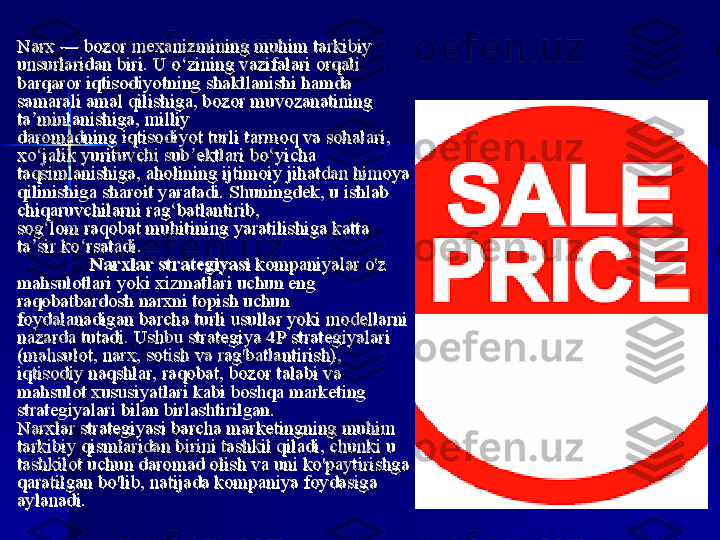 Narx — bozor mexanizmining muhim	 tarkibiy	 Narx — bozor	 mexanizmining muhim	 tarkibiy	 
unsurlaridan	
 biri.	 U	 o zining	 vazifalari	 orqali	 	ʻunsurlaridan	 biri.	 U	 o zining	 vazifalari	 orqali	 	ʻ
barqaror iqtisodiyotning shakllanishi	
 hamda	 barqaror iqtisodiyotning shakllanishi	 hamda	 
samarali	
 amal	 qilishiga, bozor muvozanatining	 samarali	 amal	 qilishiga, bozor muvozanatining	 
ta minlanishiga,	
 milliy	 	ʼta minlanishiga,	 milliy	 	ʼ
daromadning iqtisodiyot turli	
 tarmoq	 va	 sohalari,	 daromadning iqtisodiyot turli	 tarmoq	 va	 sohalari,	 
xo jalik	
 yurituvchi	 sub ektlari	 bo yicha	 	ʻ ʼ ʻxo jalik	 yurituvchi	 sub ektlari	 bo yicha	 	ʻ ʼ ʻ
taqsimlanishiga,	
 aholining	 ijtimoiy	 jihatdan	 himoya	 taqsimlanishiga,	 aholining	 ijtimoiy	 jihatdan	 himoya	 
qilinishiga	
 sharoit	 yaratadi.	 Shuningdek,	 u ishlab	 qilinishiga	 sharoit	 yaratadi.	 Shuningdek,	 u ishlab	 
chiqaruvchilarni	
 rag batlantirib,	 	ʻchiqaruvchilarni	 rag batlantirib,	 	ʻ
sog lom raqobat muhitining	
 yaratilishiga	 katta	 	ʻsog lom raqobat muhitining	 yaratilishiga	 katta	 	ʻ
ta sir	
 ko rsatadi.	ʼ ʻta sir	 ko rsatadi.	ʼ ʻ
Narxlar strategiyasiNarxlar strategiyasi
 kompaniyalar	
 o'z	  kompaniyalar	 o'z	 
mahsulotlari	
 yoki	 xizmatlari	 uchun	 eng	 mahsulotlari	 yoki	 xizmatlari	 uchun	 eng	 
raqobatbardosh	
 narxni	 topish	 uchun	 raqobatbardosh	 narxni	 topish	 uchun	 
foydalanadigan	
 barcha	 turli	 usullar	 yoki	 modellarni	 foydalanadigan	 barcha	 turli	 usullar	 yoki	 modellarni	 
nazarda	
 tutadi.	 Ushbu	 strategiya	 4P	 strategiyalari	 nazarda	 tutadi.	 Ushbu	 strategiya	 4P	 strategiyalari	 
(mahsulot,	
 narx,	 sotish	 va	 rag'batlantirish),	 (mahsulot,	 narx,	 sotish	 va	 rag'batlantirish),	 
iqtisodiy	
 naqshlar,	 raqobat,	 bozor	 talabi	 va	 iqtisodiy	 naqshlar,	 raqobat,	 bozor	 talabi	 va	 
mahsulot	
 xususiyatlari	 kabi	 boshqa	 marketing	 mahsulot	 xususiyatlari	 kabi	 boshqa	 marketing	 
strategiyalari	
 bilan	 birlashtirilgan.strategiyalari	 bilan	 birlashtirilgan.
Narxlar	
 strategiyasi	 barcha	 marketingning	 muhim	 Narxlar	 strategiyasi	 barcha	 marketingning	 muhim	 
tarkibiy	
 qismlaridan	 birini	 tashkil	 qiladi,	 chunki	 u tarkibiy	 qismlaridan	 birini	 tashkil	 qiladi,	 chunki	 u 
tashkilot	
 uchun	 daromad	 olish	 va	 uni	 ko'paytirishga	 tashkilot	 uchun	 daromad	 olish	 va	 uni	 ko'paytirishga	 
qaratilgan	
 bo'lib,	 natijada	 kompaniya	 foydasiga	 qaratilgan	 bo'lib,	 natijada	 kompaniya	 foydasiga	 
aylanadi.aylanadi. 