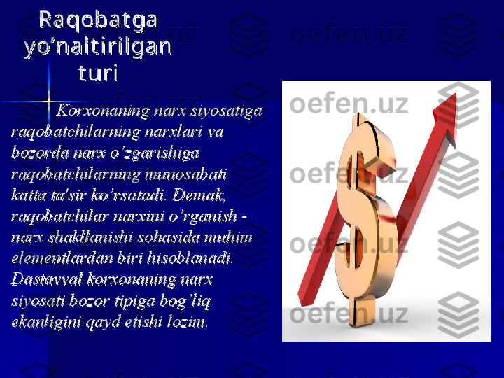 Raqobat ga Raqobat ga 
y o’nalt irilgan y o’nalt irilgan 
t urit uri
  
Korxonaning narx siyosatiga Korxonaning narx siyosatiga 
raqobatchilarning narxlari va raqobatchilarning narxlari va 
bozorda narx o’zgarishiga bozorda narx o’zgarishiga 
raqobatchilarning munosabati raqobatchilarning munosabati 
katta ta'sir ko’rsatadi. Demak, katta ta'sir ko’rsatadi. Demak, 
raqobatchilar narxini o’rganish - raqobatchilar narxini o’rganish - 
narx shakllanishi sohasida muhim narx shakllanishi sohasida muhim 
elementlardan biri hisoblanadi. elementlardan biri hisoblanadi. 
Dastavval korxonaning narx Dastavval korxonaning narx 
siyosati bozor tipiga bog’liq siyosati bozor tipiga bog’liq 
ekanligini qayd etishi lozimekanligini qayd etishi lozim
.. 