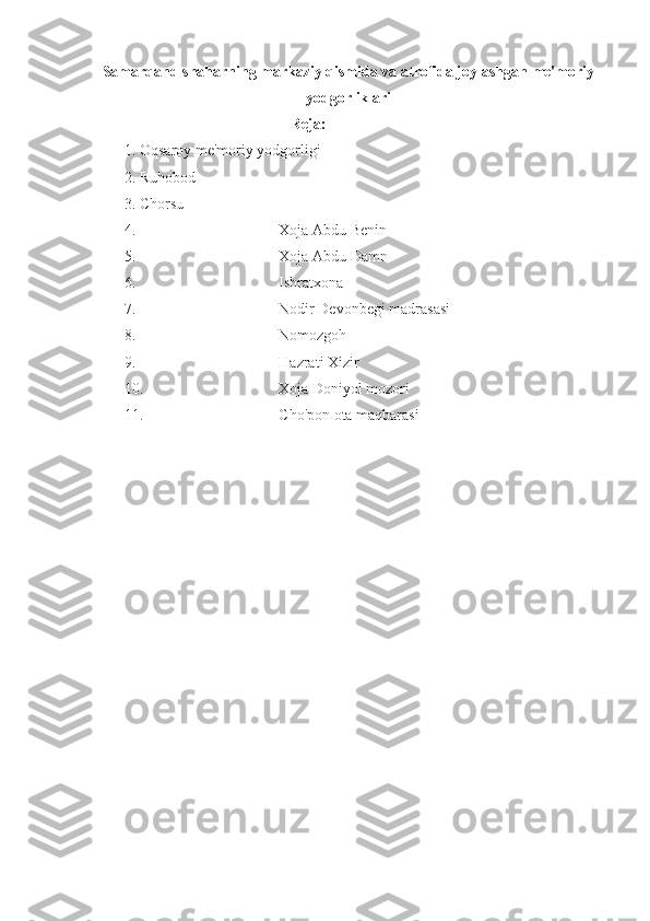 Samarqand shaharning markaziy qismida va atrofida joylashgan me'moriy
yodgorliklari
Reja:
1. Oqsaroy me'moriy yodgorligi
2. Ruhobod
3. Chorsu
4. Xoja Abdu Benin
5. Xoja Abdu Damn
6. Ishratxona
7. Nodir Devonbegi madrasasi
8. Nomozgoh
9. Hazrati Xizir
10. Xoja Doniyol mozori
11. Cho'pon ota maqbarasi
        