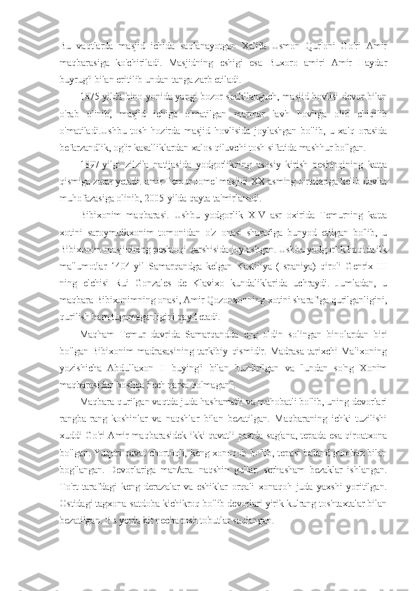 Bu   vaqtlarda   masjid   ichida   saqlanayotgan   Xalifa   Usmon   Qur'oni   Go'ri   Amir
maqbarasiga   ko'chiriladi.   Masjidning   eshigi   esa   Buxoro   amiri   Amir   Haydar
buyrug'i bilan eritilib undan tanga zarb etiladi.
1875-yilda bino yonida yangi bozor shakllangach, masjid hovlisi devor bilan
o'rab   olinib,   masjid   ichiga   o'matilgan   marmar   lavh   hovliga   olib   chiqilib
o'matiladi.Ushbu   tosh   hozirda   masjid   hovlisida   joylashgan   bo'lib,   u   xalq   orasida
befarzandlik, og'ir kasalliklardan xalos qiluvchi tosh sifatida mashhur bo'lgan.
1897-yilgi   zilzila   natijasida   yodgorlikning   asosiy   kirish   peshtoqining   katta
qismiga zarar yetadi. amir Temur Jome' masjidi XX asming o'rtalariga kelib davlat
muhofazasiga olinib, 2005-yilda qayta ta'mirlanadi.
Bibixonim   maqbarasi.   Ushbu   yodgorlik   XIV   asr   oxirida   Temurning   katta
xotini   saroymulkxonim   tomonidan   o'z   onasi   sharafiga   bunyod   etilgan   bo'lib,   u
Bibixonim masjidining peshtoqi qarshisida joylashgan. Ushbu yodgorlik haqida ilk
ma'lumotlar   1404-yil   Samarqandga   kelgan   Kastiliya   (Ispaniya)   qiroli   Genrix   III
ning   elchisi   Rui   Gonzales   de   Klavixo   kundaliklarida   uchraydi.   Jumladan,   u
maqbara Bibixonimning onasi, Amir Qozonxonning xotini sharafiga qurilganligini,
qurilish ham tugamaganligini qayd etadi.
Maqham   Temur   davrida   Samarqandda   cng   oldin   solingan   binolardan   biri
bo'lgan   Bibixonim   madrasasining   tarkibiy   qismidir.   Madrasa   tarixchi   Malixoning
yozishicha   Abdullaxon   II   buying'i   bilan   buzdirilgan   va   "undan   so'ng   Xonim
maqbarasidan boshqa hech narsa qolmagan".
Maqbara qurilgan vaqtda juda hashamatli va mahobatli bo'lib, uning devorlari
rangba-rang   koshinlar   va   naqshlar   bilan   bezatilgan.   Maqbaraning   ichki   tuzilishi
xuddi Go'ri Amir maqbarasidek ikki qavatli-pastda sag'ana, tepada esa qiroatxona
bo'lgan. Yuqori qavat chortoqli, keng xonoqoh bo'lib, tepasi baland gumbaz bilan
bog'langan.   Devorlariga   man/ara.   naqshin   gullar.   scrhasham   bezaklar   ishlangan.
To'rt   tarafdagi   keng   derazalar   va   eshiklar   orqali   xonaqoh   juda   yaxshi   yoritilgan.
Ostidagi tagxona-satdoba kichikroq bo'lib devorlari yirik kulrang toshtaxtalar bilan
bezatilgan. Bu yerda bit necha tosh tobutlar saqlangan. 