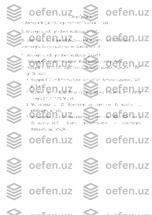 Adabiyotlar:
1. Axmedov M.Q «O'rta Osiyo me'morchilik tarixi» T. 1995. 
2.   Бердимуродов А Гури Амир макбараси  C -1996  .
3 .   Ғаффоров Ш.С., Юнусов М.А.,Саидов М.М.,Шарипов С.И. Ўзбекистон 
архитектура  ёдгорликлари тарихи.Самарқанд.2008.
4.   Бердимуродов А Гури Амир макбараси C-1996   й.  
1. Kattayev  К . Go'ri Amir maqbarasi. Meros gazetasi, 1992-yil fevral
2. Kattayev K. Nefrit toshi qayta tiklandi. Zarafshon gazetasi, maxsus son 1996-
yil 25-oktabr
3. Katteyev K. Go'ri Amir maqbarasi qabr toshlari. Samarqand gazetasi, 1992-
yil 5-son
4. Клавихо   Руи   Гонзалес.   Дневник   путишествие   в   Самарканд   по   двору
Тимура (1403-1406). М.,1970.
5. Ма ковская   Л.   Ю.   Архитектурные   памятники   Кашкадарьи.   Т.,
«Узбекистан», 1979.
6. Ма ковская   Л.   Ю.   Неизвестные   памятники   Х X —Х I Х   вв.   в
Кашкадарьинской   области.   «Строительство   и   архитектура
Узбекистана», 1969,№ П. 