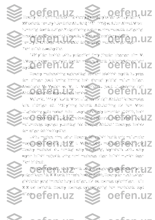  Oqsaroy. Go'ri amir maqbarasining sharqiy qismida joylashgan ushbu yodgorlik 
XV asrlarda Tcmuriy hukmdorlar Abu Said( 1461 -1469) va Sulton Ahmad Mirzo 
humronligi davrida qurilgan.Yodgorlikning qachon va nima maqsadda qurilganligi
borasidagi ma'lumotlar aniq bo'lmasada, ko'plab tadqiqotchilar yodgorlik 
Temuriylar sulolasiga mansub erkaklai dam etiladigan maqbara bolgan degan 
fikrni qo'llab quwatlaydilar.
1924-yildan   boshlab   ushbu   yodgorlikni   ilmiy   jihatdan   o'rgangan   olim   M.
E.Masson   inshoot   Temuriylar   davridan   maqbara   sifatida   fodalanib   kelinganligini
qaydetadi.
Oqsaroy   maqbarasining   sag'anasidagi   qabrlarni   tekshirish   paytida   bu   ycrga
dam   qilingan   jasad   laming   birining   bosh   chanog'i   yo'qligi   ma'lum   bo'lgan.
Arxeologlar   V.   Vyatkin   va   M.   E.   Massonlar   bu   jasad   Ulug'bekning   o'g'li
Abdulatifga tegishli degan xulosani berishadi.
Ma'lumki,  1449-yil   kuzida  Mirzo Ulug'bek  o'z  o'g'li   Abdulatif  ko'rsatmasiga
ko'ra   o'ldirilgan   edi.   1450-yilning   bahorida   Adbulatifhing   o'zi   ham   Mirzo
Ulug'bekning  sodiq   navkari  Bobo   Husayn   Turkistoniy  tomonidan  o'ldirilib,  boshi
Regision   maydonidagi   Ulug'bek   madrasaining   peshtoqiga   osib   qo'yiladi.   Ushbu
ma'lumotiarga   tayangao   yuqoridagi   ikki   arxeolog   Abdulatif   Oqsaroyga   boshsiz
dam etilgan deb hisoblaydilar.
Ushbu   maqbara   nima   uchun   Oqsaroy   deb   atalishi   haqida   aniq   ma'lumotlar
mavjud   emas..   Axeolog   olim   M.   E.   Masson   ushbu   masalaga   to'xtalib,   hozirgi
Oqsaroy   maqbarasi   shu   nomdagi   saroy   qurilganligi,   keyinchalik   ushbu   saroy
vayron   bo'lishi   natijasida   uning   nomi   maqbaraga   o'tgan   bo'lishi   mumkin   degan
fikrni bildiradi.
To'rtburchak shaklli, pastki qismida usti yopiq sag'anaga ega, gumbazli ushbu
yodgorlik atrofida XIX asrda bir necha hovlilar qurilib, Oqsaroydan nurab tushgan
g'ishtlardan yangi imoratlar bunyod etilgan, o'zi esa otxonaga aylaniirilgan. Hallo
XIX   asr   oxirlarida   Oqsaroy   otxonaga   aylantirilganligi   ham   manbalarda   qayd
etilgan. 