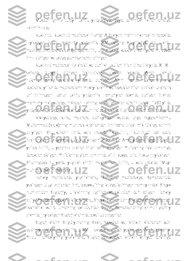 Mustaqilligimiz   tufayli   ushbu   yodgorlikda   qayta   ta'mirlash   ishlari   amalga
oshirilmoqda.
Ruxobod.   Ruxobod   maqbarasi   hozirgi   Afrosiyob   inehinonxonasi   ro'parasida
joylashgan   bo'lib,   me'moriy   yodgorlik   XIV   asrning   80-yillariga   oid.   Ushbu
maqbaia  to'rtburchak  asosga   ega bo'lib,  uning ustiga  sakkiz   qirrali  yana  bit  qavat
bino qurilgan va ustiga gumbaz barpo qilingan.
Ruxobod maqbarasi o'z shakli va qurilish usullari bilan O'rta Osiyoda XI-XII
asrlarda   bunyod   qilingan   inshootlarga   o'xshab   ketsada   Amir   Temur
hukmionligining   dastlabki   yillarida   qurilgan.   Amir   Temur   hukmronligining
dastlabki  yillarida maqbaralarni moviy koshin va bezaklar  bilan qoplash unchalik
urf   bo'hnagani   uchun   ushbu   yodgorlik   Temuriylar   davrida   qurilgan   boshqa
me'moriy   inshootlarga   nisbatan   o'zining   soddaligi   bilan   ajralib   turadi.   1952-yilda
yodgorlikni mustahkamlash uchun uni halqa shaklida bog'lab tomlari ta'mirlangan.
Rivoyatlarga   ko'ra,   maqbara   qurilayotgan   vaqtda   unga   payg'ambarimu
Muhammad   (s.a.v)ning   muborak   sochlaridan   bir   necha   tolasi   mis   idishga   solinib
qo'yilgan.   Shu   sababli   obida   xalq   orasida   "Ruhullo",   "Ruhobod"   deb   atala
boshlangan. O'z davrida Ruhobod yodgorligidan Go'ri Amir yodgoi ligiga o'tuvchi
yo'lak   bo'lib,   u   yarqiroq   toshlar   bilan   terib   chiqilgan   Yo'lakning   ikki   tomoniga
daraxtlar   ekilgan.   Yo'lakning   g'arb   tomonida   zilol   suvga   to'la   hovuz   joylashgan.
Shuningdek   bu   yerda   yog'och   shiftli   masjid   ham   bo'lib,   u   xalq   orasida   "Muyi
muborak" deb nomlangan.
Tarixiy   manbalarda   yozilishicha,   Ruhobod   maqbarasiga   Samarqandda
yasliagan   ulug'   zotlardan   biri,   tasavvufhing   ko'zga   ko'ringan   namoyondasi   Shayx
Burhoniddin   Sog'arjiy,   u   kishining   o'g'illari   va   avlodlari   dafn   etilgan.   Tarixiy
qo'lyozmalarning guvohlik'berishicha, Shayx Burhoniddin Sog'arjiy choriyorlardan
ikkinchisi   xalifa   Umaming   avlodlaridan   bo'lib,   Samarqandning   shimoli-g'arbiy
qismida joylashgan Sog'arj shahrida tavallud topganlar.
Sog'arj   shahri   So'gdiyonaning   Kesh,   Naxshab   va   lshtixon   shaharlari   kabi
qadimiy   shaharlardan   bo'lib,   u   XVIII   asrgacha   gullab-yashnagan.   Arab   tarixchisi
Yoqul   Hamaviyning   yozishicha,   S'og'arj   bir   vaqtlar   lshtixon   viloyati   tarkibiga 