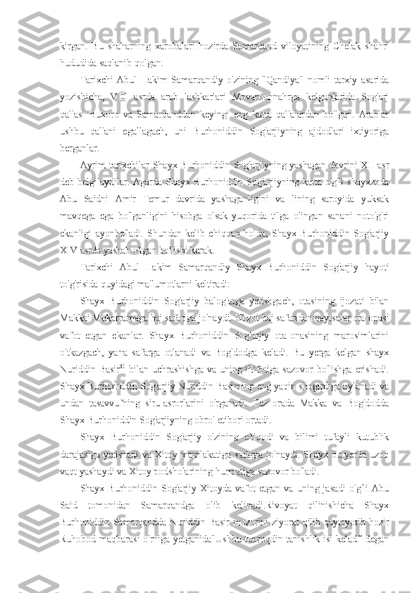 kirgan.   Bu   shaharning   xarobalari   hozirda   Samarqand   viloyatining   Chelak   shahri
hududida saqlanib qolgan.
Tarixchi   Abul   Hakim   Samarqandiy   o'zining   "Qandiya"   nomli   tarxiy   asarida
yozishicha,   VIII   asrda   arab   lashkarlari   Movarounnahrga   kelganlarida   Sog'arj
qal'asi   Buxoro   va   Samarqanddan   keyingi   eng   katta   qal'alardan   bo'lgan.   Arablar
ushbu   qal'ani   egallagach,   uni   Burhoniddin   Sog'arjiyning   ajdodlari   ixtiyoriga
berganlar.
Ayrim tarixchilar Shayx Burhoniddin Sog'arjiyning yashagan davrini XII asr
deb belgilaydilar. Agarda Shayx Burhoniddin Sog'arjiyning katta o'g'li shayxzoda
Abu   Saidni   Amir   Temur   davrida   yashaganligini   va   lining   saroyida   yuksak
mavqega   ega   bo'lganligini   hisobga   olsak   yuqorida   tilga   olingan   sanani   noto'g'ri
ekanligi   ayonbo'ladi.   Shundan   kelib   chiqqan   holda,   Shayx   Burhoniddin   Sog'arjiy
XIV asrda yashab o'tgan bo'lishi kerak.
Tarixchi   Abul   Hakim   Samarqandiy   Shayx   Burhoniddin   Sog'arjiy   hayoti
to'g'risida quyidagi ma'lumotlarni keltiradi:
Shayx   Burhoniddin   Sog'arjiy   balog'atga   yetishgach,   otasining   ijozati   bilan
Makkai Mukarramaga haj safariga jo'naydi. Ul zot haj safaridan qaytsalar ota-onasi
vafot   etgan   ekanlar.   Shayx   Burhoniddin   Sog'arjiy   ota-onasining   marosimlarini
o'tkazgach,   yana   safarga   otlanadi   va   Bog'dodga   keladi.   Bu   yerga   kelgan   shayx
Nuriddin Basir 20
  bilan uchrashishga va uning iltifotiga sazovor  bo'lishga erishadi.
Shayx Burhoniddin Sog'arjiy Nuriddin Basiming eng yaqin shogirdiga aylanadi va
undan   tasavvufning   siru-asrorlarini   o'rganadi.   Tez   orada   Makka   va   Bog'dodda
Shayx Burhoniddin Sog'arjiyning obro'-etibori ortadi.
Shayx   Burhoniddin   Sog'arjiy   o'zining   e'tiqodi   va   bilimi   tufayli   kutublik
darajasiga yetishadi  va Xitoy mamlakatiga safarga jo'naydi. Shayx bu yerda uzoq
vaqt yashaydi va Xitoy podsholarining hurmatiga sazovor bo'ladi.
Shayx  Burhoniddin   Sog'arjiy   Xitoyda  vafot   etgan  va   uning  jasadi   o'g'li   Abu
Said   tomonidan   Samarqandga   olib   kelinadi.Rivoyat   qilinishicha   Shayx
Burhoniddin Samarqandda Nuriddin Basir  mozorini ziyorat qilib qaytayotib hozir
Ruhobod maqbarasi o'rniga yetganida"Ushbu tuproqdin tanishlik isi keladf'-degan 