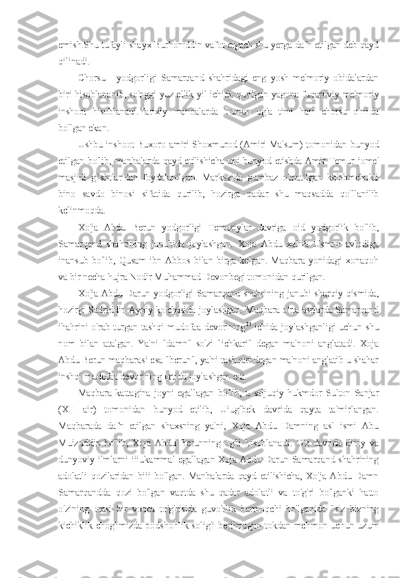 emish.Shu tufayli shayx Burhoniddin vafot etgach shu yerga dafn etilgan deb qayd
qilinadi.
Chorsu   1
  yodgorligi   Samarqand   shahridagi   eng   yosh   me'moriy   obidalardan
biri hisoblananib, so'nggi yuz ellik yil ichida qurilgan yagona fuqaroviy-me'moriy
inshoot   hisoblanadi.Tarixiy   manbalarda   Tuman   og'a   timi   ham   chorsu   o'mida
bo'lgan ekan.
Ushbu inshoot Buxoro amiri Shoxmurod (Amiri Ma'sum) tomonidan bunyod
etilgan bo'lib, manbalarda qayd etilishicha uni bunyod etishda Amir Temur jome'
masjidi   g'ishtlaridan   foydalanilgan.   Markazida   gumbaz   o'matilgan   ko'pbmchakli
bino   savdo   binosi   sifatida   qurilib,   hozirga   qadar   shu   maqsadda   qo'llanilib
kclinmoqda.
Xo'ja   Abdu   Berun   yodgorligi   Temuriylar   davriga   oid   yodgorlik   bo'lib,
Samarqand   shahrining   janubida   joylashgan.   Xoja   Abdu   xalifa   Usmon   avlodiga
inansub   bo'lib,  Qusam   ibn  Abbos   bilan   birga   kelgan.   Maqbara   yonidagi   xonaqoh
va bir necha hujra Nodir Muhammad Devonbegi tomonidan qurilgan.
Xo'ja Abdu Darun yodgorligi  Samarqand shahrining janubi-sharqiy qismida,
hozirgi Sadriddin Ayniy ko'chasida joylashgan. Maqbara o'rta asrlarda Samarqand
ihahrini o'rab turgan tashqi mudofaa devorining 22
  ichida joylashganligi uchun shu
nom   bilan   atalgan.   Ya'ni   "damn"   so'zi   "ichkari"   degan   ma'noni   anglatadi.   Xoja
Abdu Berun maqbarasi esa "bcrun", ya'ni tashqari degan ma'noni anglatib u shahar
inshqi mudofaa devorining ortida joylashgan edi.
Maqbara   kattagina   joyni   egallagan   bo'lib,   u   saljuqiy   hukmdor   Sulton   Sanjar
(XII   air)   tomonidan   bunyod   etilib,   Uiug'bek   davrida   qayta   ta'mirlangan.
Maqbarada   dafn   etilgan   shaxsning   ya'ni,   Xoja   Abdu   Damning   asl   ismi   Abu
Muizuddin   bo'lib,   Xoja   Abdu   Berunning   og'li   hisoblanadi.   O'z   davrida   diniy   va
dunyoviy ilmlarni iiiukammal egallagan Xoja Abdu Darun Samarqand shahrining
adolatli   qozilaridan   biii   bo'lgan.   Manbalarda   qayd   etilishicha,   Xo'ja   Abdu   Damn
Samarqandda   qozi   bo'lgan   vaqtda   shu   qadar   adolatli   va   to'g'ri   bo'lganki   hatto
o'zining   otasi   bir   voqea   to'g'risida   guvohlik   bermoqchi   bo'lganida   "siz   bizning
kichiklik chog'imizda podshohlik solig'i  berilmagan tokdan mchmon uchun uzum 