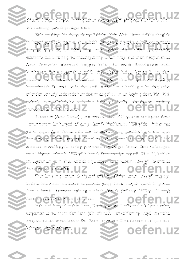 chiqarib   bergan   edingiz,   Inining   uchun   sizning   to'g'riligingizga   shubhamiz   bor"-
deb otasining guvohligini   etgan ekan.
Xalq   orasidagi   bir   rivoyatda   aytilishicha,   Xoja   Abdu   Damn   tiriklik   chog'ida
ihiihaqani yomon ko'rgan va shu sababli  uning mozori yonidagi hovuzga qurbaqa
dunyoga   yoyislida,   uni   dunyoning   go'zal   go'shalaridan   biriga   aylantirishda,
vatanimiz   obodonchiligi   va   madaniyatining   ulkan   miqyoslar   bilan   rivojlanishida
Amir   Temurning   xizmatlari   beqiyos   bo'ldi.   Bu   davrda   Shahrisabzda   misli
ko'rilmagan   ijobiy   o'zgarishlar   bo'lib   o'tdi.   Shahar   hududi   kengaydi,   devorlari
mashhur   me'morchilik   inshootlari   bunyod   etildi.   Qishloq   xo'jaligi,
hunarniandchilik,   savdo-sotiq   rivojlandi.   Amir   Temur   boshlagan   bu   rivojlanish
an'analari temuriylar davrida ham davom ettgirildi. Undan keyingi davr, XVI-XIX
asrlarda   ham   Shahrisabz   vohaning   ijtimoiy-iqtisodiy,   siyosiy   va   madaiiy
markazlaridan biri bo'lib qoldi.
Bibixonim (Amir  Temur) jome' masjidi  1399-1404-yillarda sohibqiron Amir
Temur   tomonidan   bunyod   etilgan   yodgorlik   hisoblanadi.   1398-yilda   Hindistonga
yurish   qilgan   Amir   Temur   o'sha   davr   tarixchiularining   guvohlik   berishicha   "agar
Samarqandga   salomat   qaytsam   Jome'   masjidi   quraman"   deb   niyat   qiladi.   Hind
zaminida   muvaffaqiyatli   harbiy   yarishlami   olib   borgan   Temur   Dehli   sultonligini
mag'Iubiyatga uchratib, 1399-yil bahorida Samarqandga qaytadi. 95 ta fil, ko'plab
ot,   tuyalardan   va   boshqa   ko'plab   o'ljalardan   iborat   karvon   1399-yil   29-aprelda
Samarqandga kirib keladi.
Shundan   so'ng   Temur   o'z   niyatini   amalga   oshirish   uchun   1399-yil   may   oyi
boshida   Bibixonim   madrasasi   ro'parasida   yangi   Jome'   masjidi   qurish   to'g'risida
farmon   beradi.   Ramazon   oyining   to'rtinchi   kunida   (milodiy   1399-yil   19-may)
Jome' masjidi qurish ishlari boshlanadi.
Inshootni   bunyod   etishda   Eron,   Ozarbayjon   va   Hindistondan   kelgan   ustalar,
sangtaroshlar   va   me'morlar   ham   jalb   qilinadi.   Tarixchilarning   qayd   etishicha,
masjidni   qurish   uchun   toshlar   Zarafshon   tog'laridan   Hindistondan   o'lja   qilib   olib
kelingan fillarda tashilgan. 