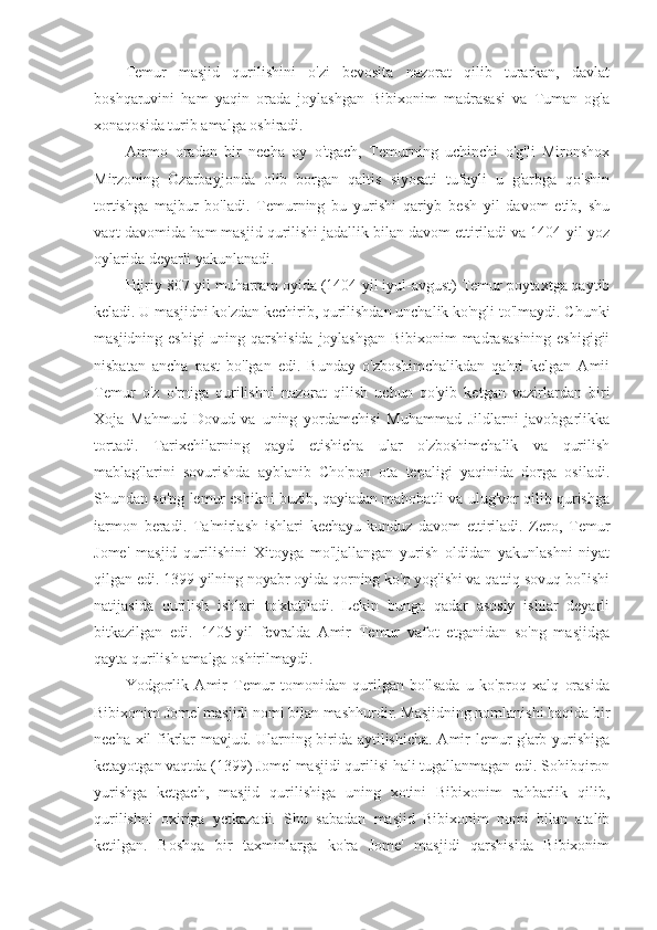 Temur   masjid   qurilishini   o'zi   bevosita   nazorat   qilib   turarkan,   davlat
boshqaruvini   ham   yaqin   orada   joylashgan   Bibixonim   madrasasi   va   Tuman   og'a
xonaqosida turib amalga oshiradi.
Ammo   oradan   bir   necha   oy   o'tgach,   Temurning   uchinchi   o'g'li   Mironshox
Mirzoning   Ozarbayjonda   olib   borgan   qaltis   siyosati   tufayli   u   g'arbga   qo'shin
tortishga   majbur   bo'ladi.   Temurning   bu   yurishi   qariyb   besh   yil   davom   etib,   shu
vaqt davomida ham masjid qurilishi jadallik bilan davom ettiriladi va 1404-yil yoz
oylarida deyarli yakunlanadi.
Hijriy 807-yil muharram oyida (1404-yil iyul-avgust) Temur poytaxtga qaytib
keladi. U masjidni ko'zdan kechirib, qurilishdan unchalik ko'ngli to'lmaydi. Chunki
masjidning eshigi  uning qarshisida  joylashgan Bibixonim  madrasasining eshigigii
nisbatan   ancha   past   bo'lgan   edi.   Bunday   o'zboshimchalikdan   qahri   kelgan   Amii
Temur   o'z   o'rniga   qurilishni   nazorat   qilish   uchun   qo'yib   ketgan   vazirlardan   biri
Xoja   Mahmud   Dovud   va   uning   yordamchisi   Muhammad   Jildlarni   javobgarlikka
tortadi.   Tarixchilarning   qayd   etishicha   ular   o'zboshimchalik   va   qurilish
mablag'larini   sovurishda   ayblanib   Cho'pon   ota   tepaligi   yaqinida   dorga   osiladi.
Shundan so'ng lemur eshikni buzib, qayiadan mahobatli va ulug'vor qilib qurishga
iarmon   beradi.   Ta'mirlash   ishlari   kechayu-kunduz   davom   ettiriladi.   Zero,   Temur
Jome'   masjid   qurilishini   Xitoyga   mo'ljallangan   yurish   oldidan   yakunlashni   niyat
qilgan edi. 1399-yilning noyabr oyida qorning ko'p yog'ishi va qattiq sovuq bo'lishi
natijasida   qurilish   ishlari   to'xtatiladi.   Lekin   bunga   qadar   asosiy   ishlar   deyarli
bitkazilgan   edi.   1405-yil   fevralda   Amir   Temur   vafot   etganidan   so'ng   masjidga
qayta qurilish amalga oshirilmaydi.
Yodgorlik   Amir   Temur   tomonidan   qurilgan   bo'lsada   u   ko'proq   xalq   orasida
Bibixonim Jome' masjidi nomi bilan mashhurdir. Masjidning nomlanishi haqida bir
necha xil fikrlar mavjud. Ularning birida aytilishicha. Amir lemur g'arb yurishiga
ketayotgan vaqtda (1399) Jome' masjidi qurilisi hali tugallanmagan edi. Sohibqiron
yurishga   ketgach,   masjid   qurilishiga   uning   xotini   Bibixonim   rahbarlik   qilib,
qurilishni   oxiriga   yetkazadi.   Shu   sabadan   masjid   Bibixonim   nomi   bilan   atalib
ketilgan.   Boshqa   bir   taxminlarga   ko'ra   Jome'   masjidi   qarshisida   Bibixonim 