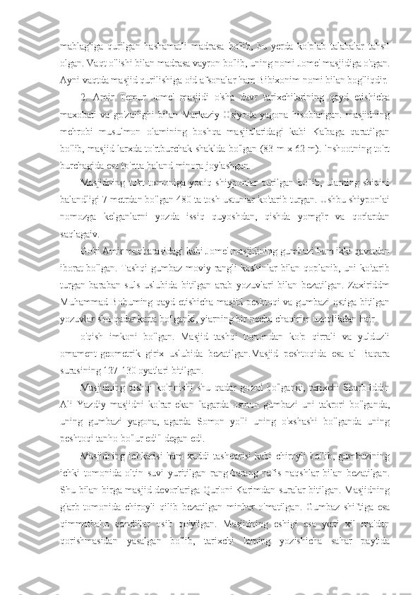 mablag'iga   qurilgan   hashamatli   madrasa   bo'lib,   bu   yerda   ko'plab   talabalar   tahsil
olgan. Vaqt o'lishi bilan madrasa vayron bo'lib, uning nomi Jome' masjidiga o'tgan.
Ayni vaqtda masjid qurilishiga oid afsonalar ham Bibixonim nomi bilan bog'liqdir.
2.   Amir   Temur   Jome'   masjidi   o'sha   davr   tarixchilarining   qayd   etishicha
maxobati   va   go'zallighi   bilan   Markaziy   Osiyoda   yagona   hisoblangan.   masjidning
mehrobi   musulmon   olamining   boshqa   masjidlaridagi   kabi   Ka'baga   qaratilgan
bo'lib, masjid larxda to'rtburchak shaklda bo'lgan (83 m x 62 m). lnshootning to'rt
burchagida esa to'rtta baland minora joylashgan.
Masjidning   to'rt   tomoniga   yopiq   shiyponlar   qurilgan   bo'lib,   ularning   shipini
balandligi 7 metrdan bo'lgan 480 ta tosh ustunlar ko'tarib turgan. Ushbu shiyponlai
nomozga   kelganlarni   yozda   issiq   quyoshdan,   qishda   yomg'ir   va   qorlardan
saqlagaiv.
Go'ri Amir maqbarasidagi kabi Jome' masjidining gumbazi ham ikki qavatdan
iborat bo'lgan. Tashqi  gumbaz moviy rangli koshinlar  bilan qoplanib, uni ko'tarib
turgan   baraban   suls   uslubida   bitilgan   arab   yozuvlari   bilan   bezatilgan.   Zaxiriddm
Muhammad Bobuming qayd etishicha masjid peshtoqi va gumbazi ostiga bitilgan
yozuvlar shu qadar katta bo'lganki, yiarning bir necha chaqirim uzoqlikdan hair
o'qish   imkoni   bo'lgan.   Masjid   tashqi   tomondan   ko'p   qirrali   va   yulduzli
omament-geometrik   girix   uslubida   bezatilgan.Masjid   peshtoqida   esa   al   Baqara
surasining 127-130 oyatlari bitilgan.
Masjidning   tashqi   ko'rinishi   shu   qadar   go'zal   bo'lganki,   tarixchi   Sharbfiddin
Ali   Yazdiy   masjidni   ko'rar   ekan   "agarda   osmon   gumbazi   uni   takrori   bo'lganda,
uning   gumbazi   yagona,   agarda   Somon   yo'li   uning   o'xshashi   bo'lganda   uning
peshtoqi tanho bo'lur edi" degan edi.
Masjidning   ichkarisi   ham   xuddi   tashqarisi   kabi   chiroyli   bo'lib,   gumbazining
ichki   tomonida   oltin   suvi   yuritilgan   rang-barang   nafis   naqshlar   bilan   bezatilgan.
Shu bilan birga masjid devorlariga Qur'oni Karimdan suralar bitilgan. Masjidning
g'arb   tomonida   chiroyli   qilib   bezatilgan   minbar   o'matilgan.   Gumbaz   shiftiga   esa
qimmatbaho   qandillar   osib   qo'yilgan.   Masjidning   eshigi   esa   yetti   xil   ma'dan
qorishmasidan   yasalgan   bo'lib,   tarixchi   laming   yozishicha   sahar   paytida 