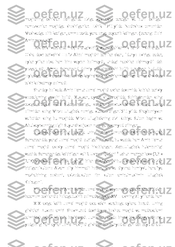 masjidning   eshiklari   ochilganda   o'ziga   xos   ovoz   taratgan   va   buni   eshitgan
namozxonlar   masjidga   shoshilganlar.   Eshik   1740-yilda   Nodirshox   tomonidan
Mashxadga olib ketilgan, ammo tezda yana ortga qaytarib kelingan. (qarang: Go'ri
Amir mavzusi)
Dastlabki   vaqtlarda   masjid   ulug'vorlik   va   mustahkamlik   ramzi   hisoblangan.
O'sha   davr   tarixchisi   Hofiz   Abro'   masjidni   ta'riflar   ekan,   "dunyo   oxiriga   qadar,
oylar   yillar   o'tsa   ham   bino   vayron   bo'lmaydi,   undagi   naqshlar   o'chmaydi"   deb
yozgan   edi.   Ammo   Samarqand   doimiy   yer   qimirlashi   bo'lib   turadigan   hududda
joylashganligi   hamda   inshootning   keyinchalik   ta'mirlanmaganligi   uning   ahvoliga
ta'sir ko'rsatmay qolmadi.
Shunday bo'lsada Amir Temur Jome' masjidi asrlar davomida ko'plab tarixiy
voqealaming   guvohi   bo'ldi.   Xususan,   aynan   shu   masjidda   Sohibqirondan   so'ng
taxtga   o'tirgan   Halil   Sulton   nomiga,   so'ngra   Shoxrux   Mirzo   nomiga,   uning
o'limidan   so'ng   Mirzo   Uiug'bek   nomiga   xutba   o'qilgan.l510-yilda   Shayboniyxon
vafotidan   so'ng   bu   masjidda   Mirzo   Ulug'bekning   qizi   Robiya   Sulton   begim   va
Abulxayrxonning o'g'li Suyunchxo'jaxon nomiga qasamyod qilingan.
Uiug'bek   hukmronligi   davrida   uning   otalig'i   tomonidan   (Amir   Shoxmalik)
Samarqandda  yangi  Jome'  masjidi  qurilgan  bo'lsada,  bu vaqtda ham  Amir  Temur
Jome'   masjidi   asosiy   Jome'   masjid   hisoblangan.   Zero.Ulug'bek   hukmronligi
vaqtida Samarqandga keltirilgan xalifa Usmon Qur'oni 19
 uchun marmar lavx (2,3 x
2,18)   yasatiladi.   Uiug'bek   buyrug'i   bilan   yasalgan   ushbu   lavhga   qo'yidagi   so'zlar
bitilgan:"sultono   A'zam   oliy   himmatli   hoqon,   din   va   diyonat   homiysi,   hanafiya
mazhabining   posboni,   aslzoda.sulton   ibn   sulton   amirulmuslimin   Uiug'bek
Ko'ragon".
Yillar o'tishi bilan Amir Temur Jome' masjidi vayronagan aylana boradi, lekin
batamom tashlandiq holatga tushib qolmadi, negaki XVIII asming 70-yillarida ham
XIX   asrga   kelib   Jome'   masjidi   asta-sekin   xaraboga   aylana   boradi.   Uning
g'ishtlari   Buxoro   amiri   Shoxmurod   davridayoq   boshqa   masjid   va   madrasalami
ta'mirlash uchun ishlatila boshlanadi. Jumladan, savdo binosi hisoblangan Chorsu
yodgorligi ham aynan Jome' mashjidi g'ishtlaridan bunyod etilgan deb qayd etiladi. 