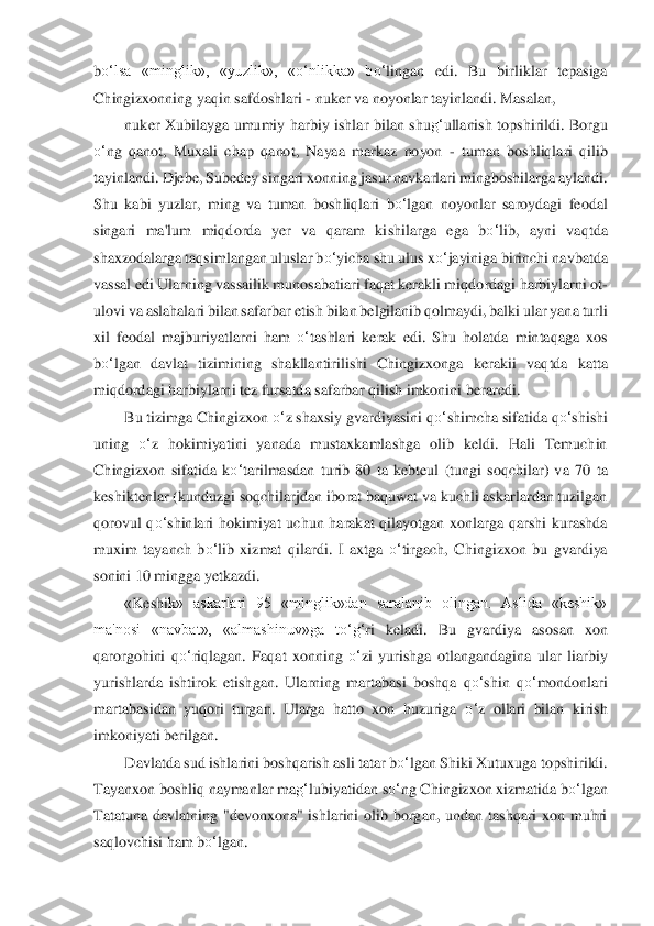 bo‘	lsa  «minglik»,  «yuzlik»,  «	o‘	nlikka»  b	o‘	lingan  edi.  Bu  birliklar  tepasiga 	
Chingizxonning yaqin safdoshlari 	- nuker va noyonlar tayinlandi. Masalan, 	 	
nuker  Xubilayga  umu	miy  harbiy  ishlar  bilan  shu	g‘	ullanish  topshirildi.  Borg	u 	
o‘	ng  qanot,  Muxali  c	hap  qanot,  Nayaa  markaz  noyon 	- tuman  boshliqlari  qilib 	
tayinlandi. Djebe, Subedey singari xonning jasur navkarlari mingboshilarga aylandi. 
Shu  kabi  yuzlar,  ming  va  tuman  boshliql	ari  b	o‘	lgan  noyonlar  saroydagi  feodal 	
singari  ma'lum  mi	qdorda  yer  va  qaram  ki	shilarga  ega  b	o‘	lib,  ayni  vaqtda 	
shaxzodalarga taqsimlangan uluslar b	o‘	yicha shu ulus x	o‘	jayiniga birinchi navbatda 	
vassal edi Ularning vassailik munosabatiari faqat kerakli miqdo	rdagi harbiylarni ot	-	
ulovi va aslahalari bilan safarbar	 etish bilan belgilani	b qolmaydi, balki ular yana turli 	
xil  feodal  majburiyatlarni  ham 	o‘	tashlari  kerak  edi.  Shu  holatda  mintaqaga  xos 	
bo‘	lgan  davlat  tizimining  shakllantirilishi  Chingizxonga  kerakii  v	aqtda  katta 	
miqdordagi harbiylarni tez fursatda safarba	r qilish imkonini bera	redi.	 	
Bu tizimga Chingizxon 	o‘	z shaxsiy gvardiyasini q	o‘	shimcha sifatida q	o‘	shishi 	
uning 	o‘	z  hokimiyatini  yanada  mustaxkamlashga  olib  keldi.  Hali  Temuchin 	
Chingizxon  sifatida  k	o‘	tarilmasdan  turib  80  ta  kebteul  (tungi  soqchilar)  va  70 	ta 	
keshiktenlar (kundu	zgi soqchilarjdan iborat baquwat va kuchli askarlardan tuzilgan 	
qorovul  q	o‘	shinlari  hokimiyat  uchun  harakat  qilayotgan  xonlarga  qarshi  kurashda 	
muxim  tayanch  b	o‘	lib  xizmat  qilardi	.  I  axtga 	o‘	tirgach,  Chingizxon  bu  gvardiya 	
sonini 10 m	ingga yetkazdi.	 	
«Keshi	k»  askarlari  95  «minglik»dan  saralanib  olingan.  Aslida  «keshik» 	
ma'nosi  «navbat»,  «almashinuv»ga  t	o‘	g‘	ri  keladi.  Bu  gvardiya  asosan  xon 	
qarorgohini  q	o‘	riqlagan.  Faqat  xonning 	o‘	zi	 yurishga  otlangandagina  ular  liarbiy 	
yurishlarda  ishti	rok  etishgan.  Ularning	 martabasi  boshqa  q	o‘	shin  q	o‘	mondonlari 	
martabasidan  yuqori  turgan.  Ularga  hatto  xon  huzuriga 	o‘	z  ollari  bilan  kirish 	
imkoniyati berilgan.	 	
Davlatda sud ishlarini boshqarish asli t	atar b	o‘	lgan Shiki Xutuxuga topshirildi. 	
Tayanxon boshl	iq naymanlar ma	g‘	lubiy	atidan s	o‘	ng Chingizxon xizmatida b	o‘	lgan 	
Tatatuna  davlatning  "devonxona"  ishlarini  olib  borgan,  undan  tashqari  xon  muhri 
saqlovchisi ham b	o‘	lgan.	  