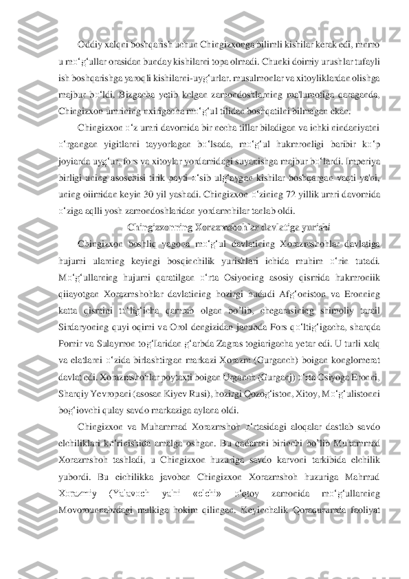 Oddiy xalqni boshqarish uchun Ch	ingizxonga bilimli kishilar kerak edi, mnmo 	
u m	o‘	g‘	ulla	r orasidan bunday kish	ilarni topa olmadi. Chunki doimiy urushlar tufayli 	
ish boshqarishga yaroqli kishilarni	-uy	g‘	urlar. musulmonlar va xitoyliklardan olishga 	
majbur  b	o‘	ldi.  Bizgacha  yetib  kclgan  zamond	oshlarning  ma'lumotiga  qaraganda, 	
Chingizxon umrining n	xirigacha m	o‘	g‘	ul tili	dan boshqatilni bilmagan ekan.	 	
Chingizxon 	o‘	z umri davomida bir necha tillar biladigan va ichki nindaniyatni 	
o‘	rgangan  yigitlarni  tayyorlagan  b	o‘	lsada,  m	o‘	g‘	ul  hukmronligi	 baribir  k	o‘	p 	
joyiarda uy	g‘	ur, fors va xitoylar yordamid	agi suyanishga majbur b	o‘	lard	i. Imperiya 	
birligi  uning  asoschisi  tirik  payti 	o‘	sib  ul	g‘	aygan  kishilar  boshqargan  vaqti  ya'ni, 	
uning oiimidan keyin 30 yil yashadi. Chingizxon 	o‘	zining 72 yillik umri dav	omida 	
o‘	ziga aqlli yosh zamondoshlaridan yordamchilar t	anlab oldi.	 	
Chingizxonning Xo	razmshohlar davlatiga yurishi	 	
Chingizxon  boshliq  yagona  m	o‘	g‘	ul  davlatining  Xorazmshohlar  davlatiga 	
hujumi  ularning  keyingi  bosqinchilik  yurishlari  ichida  muhim 	o‘	rin  tutadi. 	
M	o‘	g‘	ullarning  hujumi  qaratilgan 	o‘	rta  Osiyoning  aso	siy  qismida  hukmroniik 	
qiiayo	tgan  Xorazmshohlar  davlatining	 hozirgi  hududi  Af	g‘	oniston  va  Eronning 	
katta  qismini  t	o‘	lig‘	icha  qamrab  olgan 	bo	’lib	,  chegarasining  shimoliy  tarail 	
Sirdaryoning  quyi  oqimi  va  Orol  dengizidan  janubda  Fors  q	o‘	lti	g‘	igacha,  sharqda 	
Pomir va Sulaymon to	g‘	Iaridan	 g‘	arbda Zagras togiarigacha ye	tar edi. U turli xalq 	
va  elatlarni 	o‘	zida  birlashtirgan  markazi  Xorazm  (Gurganch)  boigan  konglomerat 	
davlat edi. Xorazmshohlar poytaxti boigan Urganch (Gurganj) 	o‘	rta Osiyoga Eronni, 	
Sharqiy Yevrop	ani (asosan Kiyev Rusi), hoz	irgi Qozo	g‘	iston, Xitoy, M	o‘	g‘	ulistonni 	
bo	g‘	iovchi qulay savdo markaziga aylana oldi.	 	
Chingizxon  va  Muhammad  Xorazmshoh 	o‘	rtasidagi  aloqalar  dastlab  savdo 	
elchiliklari  k	o‘	rinishida  amalga  oshgan.  Bu  qadamni  birinchi 	bo	’lib	 Muhamm	ad 	
Xorazmshoh  tashladi,  u  C	hingizxon  huzuriga  savdo  karvoni	 tarkibida  elchilik 	
yubordi.  Bu  eichilikka  javoban  Chingizxon  Xorazmshoh  huzuriga  Mahmud 
Xorazmiy  (Yalavoch  ya'ni  «elchi» 	o‘	qtoy  zamonida  m	o‘	g‘	ullarning 	
Movorounnahrdagi  mulkiga  hokim  qilingan.  Key	inchalik  Qoraqurumda  faoliy	at  