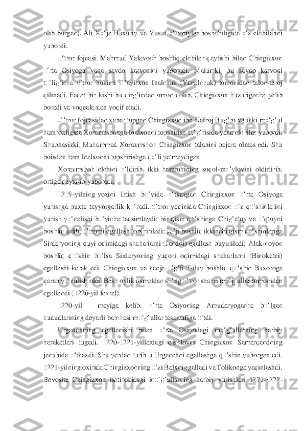 olib  borgan),  Ali  X	o‘	ja  Buxor	iy  va  Yusuf 	o‘	troriylar  boshchiligida 	o‘	z  elchilarini 	
yubordi.	 	
o‘	tror  fojeasi.  Mahmud  Yalavoch  boshliq  elchilar  qaytishi  bilan  Chingizxon 	
o‘	rta  Osiyoga  yana  savdo  karvonini  yuboradi.  Maiumki,  bu  sa	vdo  karvoni 	
to‘	lig‘	icha 	o‘	tror  hokimi 	G‘	ayirxon  Inalchuk  (Yan	alchuk)  tomonidan  talon	-taroj 	
qilinadi.  Faqat  bir  kishi  bu  qir	g‘	indan  omon  qolib,  Chingizxon  huzurigacha  yetib 	
boradi va voqealardan voqif etadi.	 	
O‘	tror fojeasidan xabar topgan Chingizxon ibn Kafroj Bu	g‘	ro va ikki m	o‘	g‘	ul 	
hamrohligida	 Xorazmshohga Inalxonn	i topshirish t	o‘	g‘	risida yana elchilar yubordi. 	
Shubhasizki,  Muhammad  Xorazmshoh  Chingizxon  talabini  bajara  olmas  edi.  Shu 
boisdan ham Inalxonni topshirishga q	o‘	li yetmaydigan	 	
Xorazmshoh  elchini 	o‘	ldirib,  ikki  hamrohining 	soqol	-m	o‘	ylo	vini  oldirtirib, 	
ortig	a qaytarib yuboradi.	 	
1219	-yilning	 yozini  Irtish  b	o‘	yida 	o‘	tkazgan  Chingizxon 	o‘	rta  Osiyoga 	
yurishga  puxta  tayyorgarlik  k	o‘	radi. 	o‘	tror  yaqinida  Chingizxon 	o‘	z  q	o‘	shinlarini 	
yurish  y	o‘	nalishi  b	o‘	yicha  taqsimlaydi:  bir  qism 	qo‘	shinga  C	hi	g‘	atoy  va 	o‘	qtoyni 	
boshliq qilib. 	o‘	trorni egallash torshiriladi; J	o‘	ji boshliq ikkinchi qism q	o‘	shinlariga 	
Sirdaryoning  quyi  oqimidagi  shahariarni  (Jandni)  egallash  buyuriladi;  Alak	-noyon 	
boshliq  q	o‘	shin  b	o‘	lsa  Sirdaryoning  yuqori  oqimidagi  s	haharlarni 	(Binokatni) 	
egallashi 	kerak  edi.  Chingizxon  va  kenja 	o‘	g‘	li  Tuluy  boshliq  q	o‘	shin  Buxoroga 	
qarab y	o‘	nalish oldi. Besh oylik qamaldan s	o‘	ng 	o‘	tror shahri m	o‘	g‘	ullar tomonidan 	
egallandi (1220	-yil fevral).	 	
1220	-yil	 	mayiga  kelib. 	o‘	rta  Osiyoning  Amu	daryogacha	 	bo‘	lgan 	
hududlarining	 deyarli barchasi m	o‘	g‘	ullar tasarrufiga 	o‘	tdi.	 	
Urganchning  egallanishi  bilan 	o‘	rta  Osiyodagi  m	o‘	g‘	ullarning  harbiy 	
harakatlari  tugadi.  1220	-1221	-yillardagi  qishlovni  Chingizxon  Samarqandning 	
janubida 	o‘	tkazdi.  Shu  yerdan tu	rib u  Urga	nchni  egallashga  q	o‘	sh	in  yuborgan  edi. 	
1221	-yiIning oxirida Chingizxonning 	o‘	zi Balxni egalladi va Tolikonga yaqinlashdi. 	
Bevosita  Chingizxon  ishtirokidagi  in	o‘	g‘	ullarning  harbiy  yurishlari  1221	-1222	- 