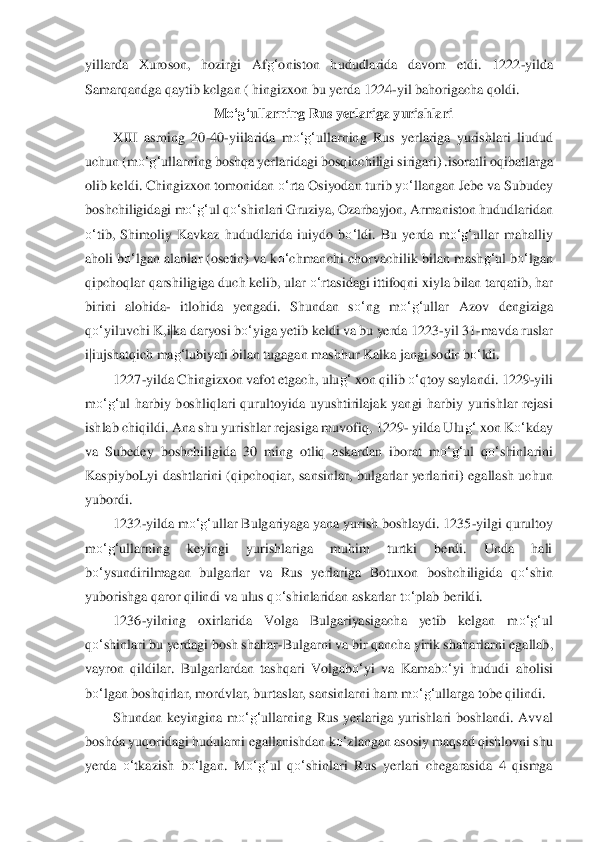 yillarda  Xuroson,  hozirgi  Af	g‘	oniston  hududlar	ida  davom 	etdi.  1222	-yilda 	
Samar	qandga qaytib kclgan ( hingizxon bu yerda 1224	-yil bahorigacha qoldi.	 	
M	o‘	g‘	ullarning Rus yerlariga yurishlari	 	
XIII  asrning  20	-40	-yiilarida  m	o‘	g‘	ullarning  Rus  yerlariga  yurishlari  liudud 	
uchun (m	o‘	g‘	ullarning boshqa yerlarida	gi bosqinc	hiligi sirigari) .isor	atli oqibatlarga 	
olib keldi. Chingizxon tomonidan 	o‘	rta Osiyodan turib y	o‘	llangan Jebe va Subudey 	
boshchiligidagi m	o‘	g‘	ul q	o‘	shinlari Gruziya, 	Oz	arbayjon, Armaniston hududlaridan 	
o‘	tib,  Shimoliy  Kavkaz  hududlarida  iuiydo  b	o‘	ldi.  Bu 	yerda  m	o‘	g‘	ullar  mahal	liy 	
aholi b	o‘	lgan alanlar (osetin) va k	o‘	chmanchi chorvachilik bilan mash	g‘	ul b	o‘	lgan 	
qipchoqlar qarshiligiga 	duch k	elib, ular 	o‘	rtasidagi ittifoqni xiyla bilan tarqatib, har 	
birini  alohida	- itlohida  yengadi.  Shundan  s	o‘	ng  m	o‘	g‘	ulla	r  Azov  dengiziga 	
qo‘	yi	luvchi K,i|ka daryosi b	o‘	yiga yetib keldi va bu yerda 1223	-yil 31	-mavda ruslar 	
i|iujshatqich ma	g‘	lubiyati bilan tugagan mashhur Kalka jangi sodir b	o‘	ldi.	 	
1227	-yilda Chingizxon vafot etgach, ulu	g‘	 xon qilib 	o‘	qtoy saylandi. 1229	-yili 	
m	o‘	g‘	ul  harbiy  boshliql	ari  qurultoyida  uyushtirilajak  yangi  harbiy  yurishlar  rejasi 	
ishlab chiqildi. Ana shu yurishlar rejasiga muvofiq, 1229	- yilda Ulu	g‘	 xon K	o‘	kday 	
va  Subedey  boshchiligida  30  ming  otliq  askardan  iborat  m	o‘	g‘	ul  q	o‘	shinlarini 	
Kaspiyb	oLyi  d	ashtlarini  (qipchoqiar	,  sansinlar,  bulgarlar  yerlarini)  egallash  uchun 	
yubordi.	 	
1232	-yilda m	o‘	g‘	ullar Bulgariyaga yana yurish boshlaydi. 1235	-yilgi qurultoy 	
m	o‘	g‘	ullarning  keyingi  yurishlariga  muhim  turtki  berdi.  Unda  hali 	
bo‘	ysundirilmagan  bulgarlar	 va  Ru	s  yerlariga  Botuxon  bo	shchiligida  q	o‘	shin 	
yuborishga qaror qilindi va ulus q	o‘	shinlaridan askarlar t	o‘	plab berildi.	 	
1236	-yilning  oxirlarida  Volga  Bulgariyasigacha  yetib  kelgan  m	o‘	g‘	ul 	
qo‘	shinlari bu yerdagi bosh shahar	-Bulgarni va bir qancha yirik sh	aharla	rni egallab, 	
vayron  qi	ldilar.  Bulgarlardan  tashqari  Volgab	o‘	yi  va  Kamab	o‘	yi  hududi  aholisi 	
bo‘	lgan boshqirlar, mordvlar, burtaslar, sansinlarni ham m	o‘	g‘	ullarga tobe qilindi.	 	
Shundan  keyingina  m	o‘	g‘	ullarning  Rus  yerlariga  yurishlari  boshlandi.  Avval 	
boshda	 yuqoridagi hudularni 	egallanishdan k	o‘	zlangan asosiy maqsad qishlovni shu 	
yerda 	o‘	tkazish  b	o‘	lgan.  M	o‘	g‘	ul  q	o‘	shinlari  Rus  yerlari  chegarasida  4  qismga  